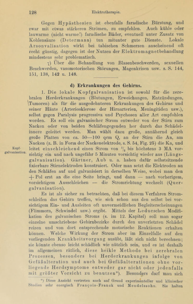 Kopf- galvanisation. Gegen Hypästhesien ist ebenfalls faraclisclie Bürstung, und zwar mit etwas stärkeren Strömen, zu empfehlen. Auch kühle oder lauwarme (nicht warme!) faradische Bäder, eventuell unter Zusatz von Kohlensäure (Determann) tun mitunter gute Dienste. Lokale Arsonvalisation wirkt bei tabischen Schmerzen anscheinend oft recht günstig, dagegen ist der Nutzen der Elektromagnetbehandlung mindestens sehr problematisch. y) Üher die Behandlung von Blasenbeschwerden, sexuellen Beschwerden, vasomotorischen Störungen, Magenkrisen usw. s. S. 144, 151, 138, 142 u. 148. d) Erkrankungen des Gehirns. 1. Die lokale Kopfgalvanisatioii ist sowohl für die zere- bralen Herderkraukungen (Blutungen, Erweichungen. Entzündungen, 'iTumoren) als für die ausgedehnteren Erkrankungen des Gehirns und seiner Häute (Arteriosklerose der Hirnarterien, Meningitiden usw.), selbst gegen Paralysis progressiva und Psychosen aller Art empfohlen worden. Es soll ein galvanischer Strom entweder von der Stirn zum Nacken oder von beiden Schläfengegenden her durch das Schädel- innere geleitet werden. Man wählt dazu große, annähernd gleich große Platten von ca. 50—100 qcm Q, an der Stirn die An, am Nacken (z. B. in Form der Nackenelektrode, s. S. 54, Fig. 25) die Ka, und leitet eiuschleichend einen Strom von bis höchstens 3 MA vor- sichtig ein und nach ungefähr 5 Minuten vorsichtig wieder aus (Längs- galvauisation). Gärtner, Aub u. a. haben dafür selbstsitzende fixierbare Stirnelektroden konstruiert. Oder man setzt die Elektroden au den Schläfen auf und galvanisiert in derselben Weise, wobei man den -[- Pol erst an die eine Seite bringt, und daun — nach vorherigem, vorsichtigem Ausschleichen — die Stromrichtung wechselt (Quer- galvanisation). Es ist als siclier zu betrachten, daß bei diesem Verfahren Strom- schleifen das Gehirn treffen, wie sich schon aus den selbst bei vor- sichtigem Ein- und Ausleiten oft unvermeidlichen Begleitersclieinungeii (Flimmern, Schwindel usw.) ergibt. Mittels der Le du eschen Modifi- kation des galvanischen Stroms (s. im 12. Kapitel) soll man sogar einzelne umschriebene Gehirnbezirke durch den unverletzten Schädel reizen und von dort entsprechende motorische Reaktionen erhalten können. Welche Wirkung der Strom aber im Eiuzelfalle auf den vorliegenden Krankheitsvorgang ausübt, läßt sich nicht herechnen; sie könnte ebenso leicht schädlich wie nützlich sein, und es ist deshalb im allgemeinen rätlich, diese heikle Methode bei zerebralen Prozessen, besonders bei Herderkraukungen infolge von Gefäßalteration und auch bei Gefäßalterationen ohne vor- liegende Herdsymptome entweder gar nicht oder jedenfalls mit größter Vorsicht zu benutzen*). Besonders darf mau sich *) Diese Ansicht vertreten auch auf Grund experimenteller und klinischer Studien sehr energisch Fran^ois-Franck und Mendelssohn. Sie halten