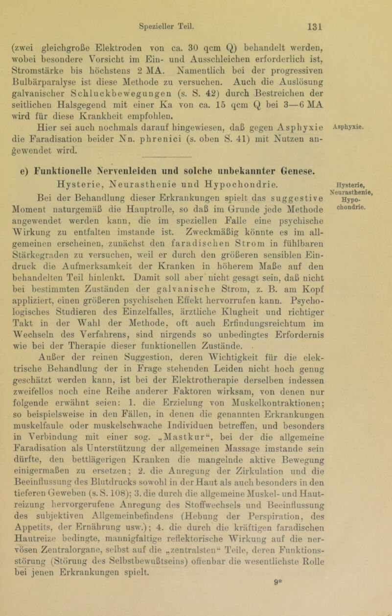 (zwei gleicligroßo Elektroden von ca. 30 qcm Q) behandelt werden, wobei besondere Vorsicht im Ein- und Ausschleicheu erforderlich ist, Stromstärke bis höchstens 2 ]\IA. Namentlich bei der progressiven Eulbärparalyse ist diese Methode zu versuchen. Auch die Auslösung galvanischer Schluckbewegungeu (s. S. 42) durch Bestreichen der seitlichen Halsgegend mit einer Ka von ca. 15 qcm Q bei 3—6 MA wii’d für diese Krankheit empfohlen. Hier sei auch noclimals darauf hingewieseu, daß gegeu Asphyxie die Faradisation beider Nn. phrenici (s. oben S. 41) mit Nutzen an- geweudet wird. e) Funktionelle Nervenleiden und solche unbekannter Genese. Hyste rie, Neurasthenie und Hypochondrie. Bei der Behandlung dieser Erkrankungen spielt das suggestive Moment naturgemäß die Hauptrolle, so daß im Grunde jede Methode angewendet werden kann, die im speziellen Falle eine psychische 'Wirkung zu entfalten imstande ist. Zweckmäßig könnte es im all- gemeinen erscheinen, zunächst den faradischen Strom in fühlbaren Stärkegraden zu versuchen, weil er durch den größeren sensiblen Ein- druck die Aufmerksamkeit der Kranken in höherem IMaße auf den behandelten Teil hinlcnkt. Damit soll aber nicht gesagt sein, daß nicht bei bestimmten Zuständen der galvanische Strom, z. B. am Kopf appliziert, einen größeren psychischen Effekt hervorrufen kann. Psycho- logisches Studieren des Einzelfalles, ärztliche Klugheit und richtiger Takt in der Wahl der Methode, oft auch Erfindungsreichtum im Wechseln des Verfahrens, sind nirgends so unbedingtes Erfordernis wie bei der Therapie dieser funktionellen Zustände. . Außer der reinen Suggestion, deren Wichtigkeit für die elek- trische Behandlung der in Frage stehenden Leiden nicht hoch genug geschätzt werden kann, ist bei der Elektrotherapie derselben indessen zweifellos noch eine Reihe anderer Faktoren wirksam, von denen nur folgende erwähnt seien: 1. die Erzielung von Muskelkontraktionen; so beispielsweise in den Fällen, in denen die genannten Erkrankungen muskelfaule oder muskelschwache Individuen betreffen, und besonders in Verbindung mit einer sog. „Mastkur“, bei der die allgemeine Faradisation als Unterstützung der allgemeinen Massage imstande sein dürfte, den bettlägerigen Kranken die mangelnde aktive Bewegung einigermaßen zu ersetzen; 2. die Anregung der Zirkulation und die Beeinflussung des Blutdrucks sowohl in der Haut als auch besonders in den tieferen Geweben (s. S. 108); 3. die durch die allgemeine j\Iuskel- und Haut- reizung hervorgerufene Anregung des Stoffwechsels und Beeinflussung des subjektiven Allgemeinbefindens (Hebung der Perspiration, des Appetits, der Ernährung usw.); 4. die durcli die kräftigen faradischen Hautreize bedingte, mannigfaltige refiektorisclie Wirkung auf die ner- vösen Zentralorgane, selbst auf die „zentralsten“ l’eile, deren P^unktions- störung (Störung des Selbstbewußtseins) offenbar die wesentlichste Rolle bei jenen Erkrankungen spielt. Asphyxie. Hysterie, Neurasthenie, Hypo- chondrie. 9*