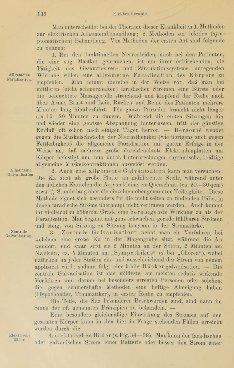 Allgemeine Faradisatioii. Allgemeine Galvanisation. Zentrale Galvanisation. Elektrisclie Bäder. Man unterscheidet bei der Tlierapie dieser Krankheiten 1. Methoden zur elektrischen Allgeineinbehandlung: 2. Methoden zur lokalen (sym- ptomatischen) Behandlung. Von Methoden der ersten Art sind folgende zu nennen: 1. Bei den funktionellen Nervenleiden, auch bei den Patienten, die eine sog. Mastkur gebrauchen, ist um ihrer erfrischenden, die Tätigkeit des Gesamtnerven- und Zirkulationssystems anregenden Wirkung willen eine allgemeine B'aradisation des Körpers zu empfehlen. Man nimmt dieselbe in der Weise vor, daß man bei mittleren (nicht schmerzhaften) faradischen Strömen eine Bürste oder die befeuchtete Massagerolle streichend und klopfend der Keihe nach über Arme, Brust und Leib, Rücken und Beine des Patienten mehrere Minuten lang hinüberführt. Die ganze Prozedur braucht nicht länger als 15—20 Minuten zu dauern. Während die ersten Sitzungen hin und wieder eine gewisse Absirannung hinterlassen, tritt der günstige Einfluß oft schon nach einigen Tagen hervor. — Bergonie wendet gegen die Muskelschwäche der Neurastheniker (wie übrigens auch gegen Fettleibigkeit) die allgemeine Faradisatioii mit gutem Erfolge in der Weise an, daß mehrere große durchfeuchtete Elektrodenplatten am Körper befestigt und nun durch Unterbrechungen rhythmische, kräftige allgemeine Muskelkontraktionen ausgelöst werden. 2. Auch eine allgemeine Galvanisation kann man versuchen: Die Ka sitzt als große Platte an indifferenter Stelle, während unter den üblichen Kautelen die Aipvon kleinerem Querschnitt (ca. 20—30 qcm) etwa 1/^ Stunde lang über die einzelnen obengenannten Teile gleitet. Diese Methode eignet sich besonders für die nicht selten zu findenden Fälle, yn denen faradiscbe Ströme überhaupt nicht vertragen werden. Auch kommt ihr vielleicht in höherem Grade eine beruhigende Wirkung zu als der Faradisation. Man beginnt mit ganz schwachen, gerade fühlbaren Strömen und steigt von Sitzung zu Sitzung langsam in der Stromstäi'ke. 3. „Zentrale Galvanisation“ nennt mau ein Verfahren, bei welchem eine große Ka. in der Magengrube sitzt, während die An wandert, und zwar sitzt sie 2 Minuten an der Stirn, 2 Minuten am Nacken, ca. 5 Minuten am „Sympathikus“ (s. bei „Chorea“), wobei natürlich an jeder Station ein- und ausschleichend der Strom von neuem appliziert wird; sodann folgt eine labile Rückengalvanisatiou. — Die zentrale Galvanisation ist das mildeste, am meisten sedativ wirkende ^'erfahren und darum bei besonders erregten Personen oder solchen, die gegen schmerzhafte Methoden eine heftige Abneigung haben (Hypochonder, Traumatiker), in erster Reihe zu empfehlen. Die Teile, die Sitz besonderer Beschwerden sind, sind dann im Sinne der oft genannten Prinzipien zu behandeln. — Eine besonders gleichmäßige Einwiikung des Stromes auf den gesamten Körper kann in den hier in Frage stehenden Fällen erreicht werden durch die 4. elektrischen Bäder (s. Fig. 34 —38). Mau kann den faradischen oder galvanischen Strom einer Batterie oder besser den Strom einer