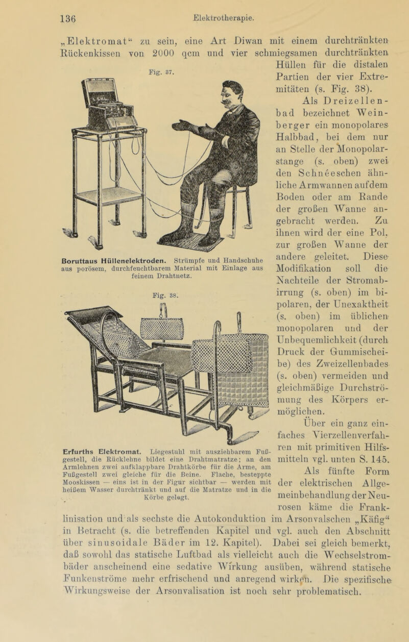 Elektromat“ Rückenkisseii zu sein, von 2000 Fig. 37. eine qcin Art und Boruttaus Hüllenelektroden. Strümpfe und Handschuhe aus porösem, durchfeuchtbarem Material mit Einlage aus feinem Drahtnetz. Fig. 38. Diwan mit einem dnrchtränkten vier schmiegsamen durchtränkten Hüllen für die distalen Partien der vier Extre- mitäten (s. Fig. 38). Als Dreizellen- bad bezeichnet Wein- berger ein monopolares Halbbad, bei dem nur an Stelle der Monopolar- stange (s. oben) zwei den Schneeschen ähn- liche Armwannen aufdem Boden oder am Bande der großen Wanne gebracht werden, ihnen wird der eine zur großen Wanne andere geleitet. Diese Modifikation soll die Nachteile der Stromab- irrung (s. oben) im bi- polaren, der Unexaktheit (s. oben) im üblichen monopolaren und der Unbequemlichkeit (durch Druck der Gummischei- be) des Zweizellenbades (s. oben) vermeiden und Durchstro- des Jvörpers an- Zu Pol. der er- Erfurths Elektromat. Liegestuhl mit ausziehbarem Fuß- gestell, die Rückleline bildet eine Drahtmatratze; an den Armlehnen zwei aufklappbare Drahtkörbe für die Arme, am Fußgestell zwei gleiche für die Beine. Flache, besteppte Mooskissen — eins ist in der Figur sichtbar — werden mit heißem Wasser dui’chtränkt und auf die Matratze und in die Körbe gelegt. gleichmäßige mung möglichen. Uber ein ganz ein- faches AMerzellen verfah- ren mit primitiven Hilfs- mitteln vgl. unten S. 145. Als fünfte Form der elektrischen Allge- meinbehandlung der Neu- rosen käme die .Frank- „ Käfig‘‘ linisation und als sechste die Autokonduktion im Arsonvalschen in Betracht (s. die betreft’euden Kapitel und vgl. auch den Abschnitt über sinusoidale Bäder im 12. Kapitel). Dabei sei gleich bemerkt, daß sowohl das statische Luftbad als vielleicht auch die Wechselstrom- bäder anscheinend eine sedative AVirkung ausüben, während statische Funkenstrome mehr erfrischend und anregend wirkpi. Die spezifische AVirkungsweise der Arsonvalisation ist noch sehr problematisch.