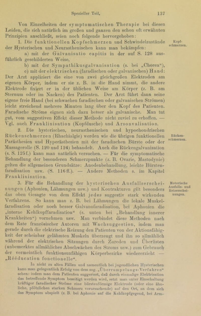 Von Einzelheiten der symptomatischen Therapie bei diesen Leiden, die sich natürlich im großen und ganzen den schon oft erwähnten Prinzipien anschließt, seien noch folgende hervorgehoben: 1. Die funktionellen Kopfschmerzen und Schwindelzustände der Hysterischen und Neurasthenischen kann man bekämpfen; a) mit der Galvanisatio capitis in der auf S. 128 aus- führlich geschilderten Weise, b) mit der Sympathikusgalvanisation (s. bei ,,Chorea‘*), c) mit der elektrischen (faradischen oder galvanischen) Hand: Der Arzt appliziert die eine von zwei gleichgroßen Elektroden am eigenen Körper, indem er sie z. B. in die Hand nimmt, die andere Elektrode fixiert er in der üblichen Weise am Körper (z. B. am Sternum oder im Nacken) des Patienten. Der Arzt führt dann seine eigene freie Hand (bei schwachen faradischen oder galvanischen Strömen) leicht streichend mehrere Minuten lang über den Kopf des Patienten. Earadische Ströme eignen sich dazu besser als galvanische. Man tut gut, vom suggestiven Effekt dieser Methode nicht zuviel zu erhoffen. — Vgl. auch Eranklinisation (Kopfdusche) und Arsonvalisation. 2. Die hysterischen, neurasthenischen und hypochondrischen Rückenschmerzen (Rhachialgie) werden wie die übrigen funktionellen Parästhesien und Hyperästhesien mit der faradischen Bürste oder der Massagerolle (S. 120 und 124) behandelt. Auch die Rückengalvanisation (s. S. 125f.) kann man natürlich versuchen. — Eür die sym])tomatische Behandlung der besonderen Schmerzpunkte (z. B. Ovarie, Mastodynie) gelten die allgemeinen Grundsätze: Auodenbehandlung, leichte Bürsten- faradisation usw. (S. 116 ff.). — Andere Methoden s. im Kapitel Eranklinisation. 3. Eür die Behandlung der hysterischen Ausfallserschei- nungen (Aphonien, Lähmungen usw.) und Kontrakturen gilt besonders das oben Gesagte von dem Effekt jedes suggestiv stark wirkenden Verfahrens. So kann man z. B. bei Ijähmungen die lokale Muskel- faradisatiou oder noch besser Galvanofaradisatiou, bei Aphonien die „interne Kehlkopffaradisation“ (s. unten bei ..Behandlung innerer Krankheiteir‘) vornehmen usw. Man verbindet diese ]\lethoden nach dem Rate französischer Autoren mit Wach Suggestion, indem inan gerade durch die elektrische Reizung den Patienten von der Aktionsfähig- keit der scheinbar gelähmten Muskeln überzeugt und ihn so allmählich während der elektrischen Sitzungen durch Zureden und Überlisten (unbemerktes allmähliches Abschwächen des Stroms usw.) zum Gebrauch der vermeintlich lunktiousunfähigen Körperbezirke wiedererzieht — „Reeducation fonctiouelle“. In nicht zu alten Fällen und namentlich bei jugendlichen Itysterischen kann man gelegentlich Frfolg von dem sog. „ITberrumpe 1 ungs - Verfahren“ sehen: indem man dem Patienten suggeriert, dali durch einmalige Elektrisation das betreffende Symptom beseitigt werden wird, setzt man unter Einschaltung kräftiger faradischer Ströme eine bürstenförmige Elektrode (oder eine ähn- liche, plötzlichen starken Schmerz verursachende) auf den Ort, an dem sich das Sjmiptom abspielt (z. B. bei Aphonie auf die Kehlkopfgegend, bei Arm- Kopf- scbmerzen. Rücken- schmerzen. Motorische Ausfalls- und Keizerschei- nungen.