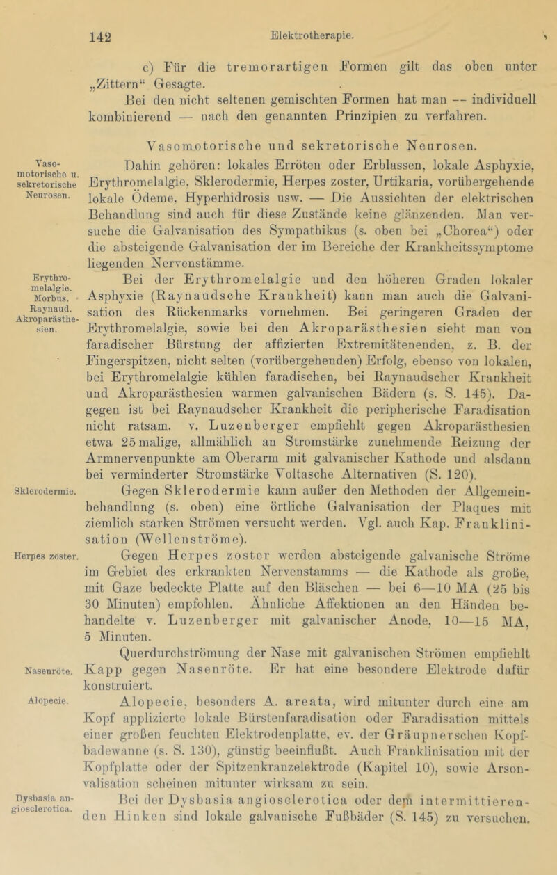 Vaso- motorische u. sekretorische Neurosen. Erythro- melalgie. Morbus. • Raynaud. Akroparästhe- sien. Sklerodermie. Herpes zoster. Nasenröte. Alopecie. Dysbasia an- giosclerotica. c) Für die tremorartigen Formen gilt das oben unter „Zittern“ Gesagte. Bei den nicht seltenen gemischten Formen hat man — individuell kombinierend — nach den genannten Prinzipien zu verfahren. Vasomotorische und sekretorische Neurosen. Dahin gehören: lokales Erröten oder Erblassen, lokale Asphyxie, Erythromelalgie, Sklerodermie, Herpes zoster, Urtikaria, vorübergehende lokale Ödeme, Hyperhidrosis usw, — Die Aussichten der elektrischen Behandlung sind auch für diese Zustände keine glänzenden. Man ver- suche die Galvanisation des Sympathikus (s. oben bei „Chorea“) oder die absteigende Galvanisation der im Bereiche der Krankheitssymptome liegenden Nervenstämme. Bei der Erythromelalgie und den höheren Graden lokaler Asphyxie (Bayuaudsche Krankheit) kann man auch die Galvani- sation des Bückenmarks vornehmen. Bei geringeren Graden der Erythromelalgie, sowie bei den Akroparästhesien sieht man von faradischer Bürstung der affizierten Extremitätenenden, z. B. der Fingerspitzen, nicht selten (vorübergehenden) Erfolg, ebenso von lokalen, bei Erythromelalgie kühlen faradischen, bei Baynaudscher Krankheit und Akroparästhesien warmen galvanischen Bädern (s. S. 145). Da- gegen ist bei Baynaudscher Krankheit die peripherische Faradisation nicht ratsam, v. Luzenberger empfiehlt gegen Akroparästhesien etwa 25 malige, allmählich an Stromstärke zunehmende Beizung der Armnervenpunkte am Oberarm mit galvanischer Kathode und alsdann bei verminderter Stromstärke Voltasche Alternativen (S. 120). Gegen Sklerodermie kann außer den Methoden der Allgemein- behandlung (s. oben) eine örtliche Galvanisation der Plaques mit ziemlich starken Strömen versucht werden. Vgl. auch Kap. Franklini- sation CWellenströme). Gegen Herpes zoster werden absteigende galvanische Strome im Gebiet des erkrankten Nervenstamms — die Kathode als große, mit Gaze bedeckte Platte auf den Bläschen — bei 6—10 MA (25 bis 30 Minuten) empfohlen. Ähnliche Affektionen au den Händen be- handelte V. Luzenberger mit galvanischer Anode, 10—15 MA, 5 Minuten. Querdurchströmung der Nase mit galvanischen Strömen empfiehlt Kapp gegen Nasenröte. Er hat eine besondere Elektrode dafür konstruiert. Alopecie, besonders A. areata, wird mitunter durch eine am Kopf applizierte lokale Bürstenfaradisation oder Faradisation mittels einer großen feuchten Elektrodenplatte, ev. der Gräupnersehen Kopf- badewanne (s. S. 130), günstig beeinflußt. Auch Franklinisatiou mit der Kopfplatte oder der Spitzenkranzelektrode (Kapitel 10), sowie Arson- valisation scheinen mitunter wirksam zu sein. Bei der Dysbasia angiosclerotica oder depi intermittieren- den Hinken sind lokale galvanische Fußbäder (S. 145) zu versuchen.