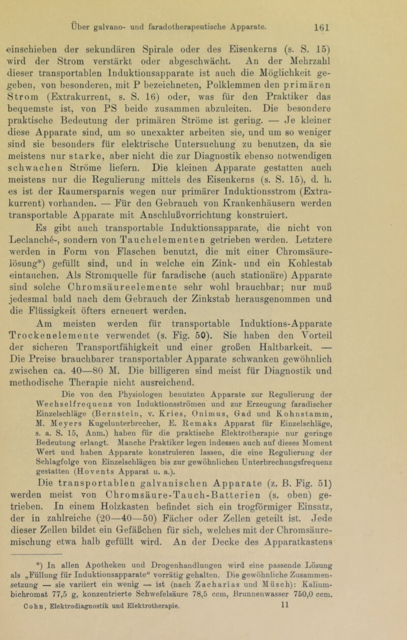 einschiebeu der sekimdären Spirale oder des Eisenkerns (s. S. 15) wird der Strom verstärkt oder abgescliwächt. An der Mehrzahl dieser transportablen Induktionsapparate ist auch die Möglichkeit ge- geben, von besonderen, mit P bezeichneten, Polklemmen den primären Strom (Extrakurrent, s. S. 16) oder, was für den Praktiker das bequemste ist, von PS beide zusammen abzuleiten. Die besondere praktische Bedeutung der primären Ströme ist gering. — Je kleiner diese Apparate sind, um so unexakter arbeiten sie, und um so weniger sind sie besonders für elektrische Untersuchung zu benutzen, da sie meistens nur starke, aber nicht die zur Diagnostik ebenso notwendigen schwachen Ströme liefern. Die kleinen Apparate gestatten auch meistens nur die Regulierung mittels des Eisenkerns (s. S. 15), d. li. es ist der Raumersparnis wegen nur primärer Induktionsstrom (Extra- kurrent) vorhanden. — Für den Gebrauch von Krankenhäusern werden transportable Apparate mit Anschlußvorrichtung konstruiert. Es gibt auch transportable Induktionsapparate, die nicht von Leclanche-, sondern von Tauchelementen getrieben werden. Letztere werden in Form von Flaschen benutzt, die mit einer Chromsäure- lösung*) gefüllt sind, und in welche ein Zink- und ein Kohlestab eintauchen. Als Stromquelle für faradische (auch stationäre) Apparate sind solche Chromsäureelemente sehr wohl brauchbar; nur muß jedesmal bald nach dem Gebrauch der Zinkstab herausgenommen und die Flüssigkeit öfters erneuert werden. Am meisten werden für transportable Induktions-Apparate Trockenelemente verwendet (s. Fig. 50). Sie haben den Vorteil der sicheren Transportfähigkeit und einer großen Haltbarkeit. — Die Preise brauchbarer transportabler Apparate schwanken gewöhnlich zwischen ca. 40—80 M. Die billigeren sind meist für Diagnostik und methodische Therapie nicht ausreichend. Die von den Physiologen benutzten Apparate zur Regulierung der Wechselfrequenz von Induktionsströmen und zur Erzeugung faradischer Einzelschläge (Bernstein, v. Kries, Onimus, Gad und Kohnstamm, M. 31eyers Kugelunterbrecher, E. Remaks Apparat für Einzelschläge, s. a. S. 15, Anm.) haben für die praktische Elektrotherapie nur geringe Bedeutung erlangt. Manche Praktiker legen indessen auch auf dieses Moment Wert und haben Apparate konstruieren lassen, die eine Regulierung der Schlagfolge von Einzelschlägen bis zur gewöhnlichen Unterbrechungsfrequenz gestatten (Hovents Apparat u. a.). Die transportablen galvanischen Apparate (z. ß. Fig. 51) werden meist von Chromsäure-Tauch-Batterien (s. oben) ge- trieben. In einem Holzkasteu befindet sich ein trogförmiger Einsatz, der in zahlreiche (20—40—50) Fächer oder Zellen geteilt ist. Jede dieser Zellen bildet ein Gefäßchen für sich, welches mit der Chromsäure- mischung etwa halb gefüllt wird. An der Decke des Apparatkastens *) in allen Apotheken und Drogenhandlungen wird eine passende Lösung als „Füllung für Induktionsapparate vorrätig gehalten. Die gew'öhnliche Zusammen- setzung — sie variiert ein wenig — ist (nach Zacharias und Müsch): Kalium- bichromat 77,5 g, konzentrierte Schwefelsäure 78,5 ccm, Brunnenwasser 750,0 ccm. Cohn, Elektrodiagnostik und Elektrotherapie. 11