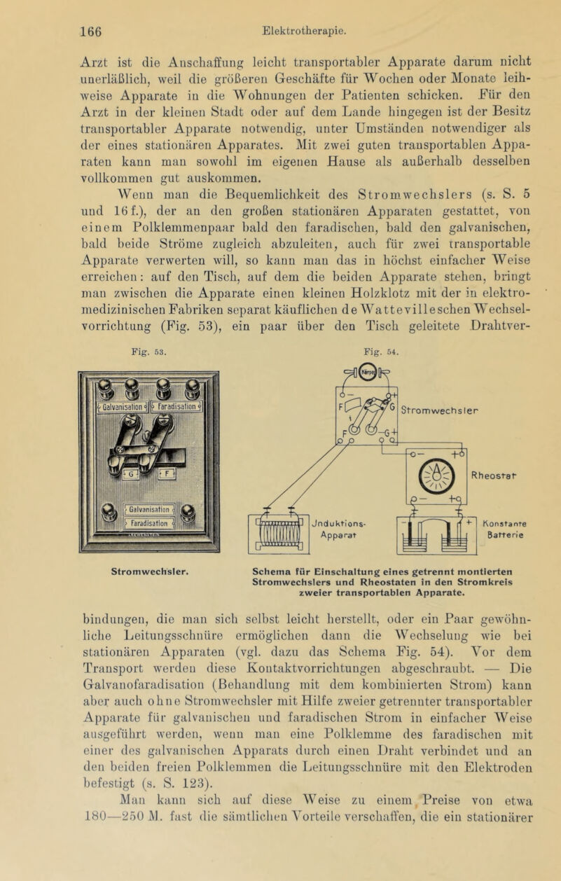 Arzt ist die Anschaffung leicht transportabler Apparate darum nicht unerläßlich, weil die größeren Geschäfte für Wochen oder Monate leih- weise Apparate in die Wohnungen der Patienten schicken. Für den Arzt in der kleinen Stadt oder auf dem Lande hingegen ist der Besitz transportabler Apparate notwendig, unter Umständen notwendiger als der eines stationären Apparates. Mit zwei guten transportablen Appa- raten kann man sowohl im eigenen Hause als außerhalb desselben vollkommen gut auskommen. Wenn man die Bequemlichkeit des Strom,Wechslers (s. S. 5 und 16 f.), der an den großen stationären Apparaten gestattet, von einem Polklemmenpaar bald den faradischen, bald den galvanischen, bald beide Ströme zugleich abzuleiten, auch für zwei transportable Apparate verwerten will, so kann man das in höchst einfacher Weise erreichen: auf den Tisch, auf dem die beiden Apparate stehen, bringt man zwischen die Apparate einen kleinen Holzklotz mit der in elektro- medizinischen Fabriken separat käuflichen de Watte vi 11 eschen Wechsel- vorrichtung (Fig. 53), ein paar über den Tisch geleitete Drahtver- Strom Wechsler. Schema für Einschaltung eines getrennt montierten Stromwechslers und Rheostaten in den Stromkreis zweier transportablen Apparate. bindungen, die man sich selbst leicht herstellt, oder ein Paar gewöhn- liche Leitungsschnüre ermöglichen dann die Wechselung wie bei stationären Apparaten (vgl. dazu das Schema Fig. 54). Vor dem Transport werden diese Kontaktvorrichtungen abgeschraubt. — Die Galvanofaradisation (Behandlung mit dem kombinierten Strom) kann aber auch ohne Stromwechsler mit Hilfe zweier getrennter transportabler Apparate für galvanischen und faradischen Strom in einfacher AVeise aiisgeführt werden, wenn man eine Polklemme des faradischen mit einer des galvanischen Apparats durch einen Draht verbindet und an den beiden freien Polklemmen die Leitungsschuüre mit den Elektroden befestigt (s. S. 123). Man kann sich auf diese Weise zu einem Preise von etwa 180—250 j\l. fast die sämtlichen A'orteile verschaffen, die ein stationärer