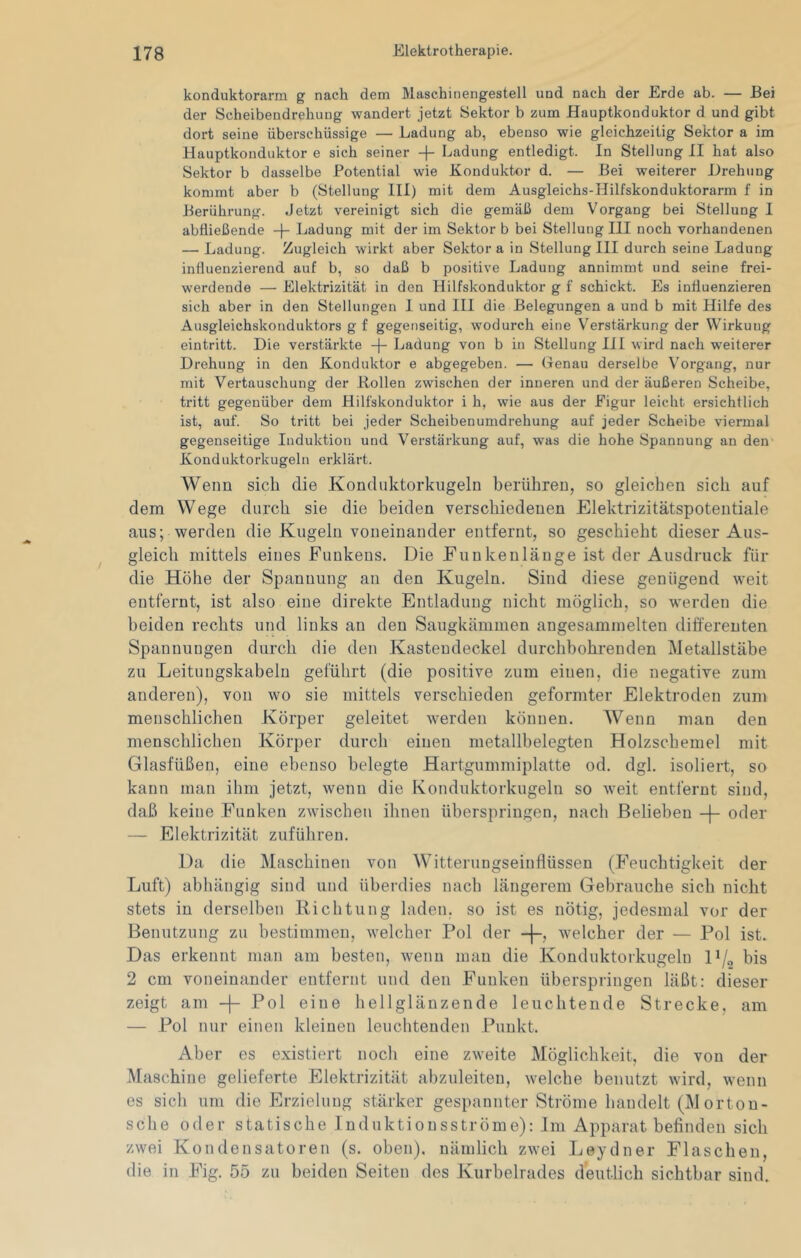konduktorarm g nach dem Maschinengestell und nach der Erde ab. — Bei der Scheibendrehung wandert jetzt Sektor b zum Hauptkonduktor d und gibt dort seine überschüssige — Ladung ab, ebenso wie gleichzeitig Sektor a im Hauptkonduktor e sich seiner -|- Ladung entledigt. In Stellung II hat also Sektor b dasselbe Potential wie Konduktor d. — Bei weiterer Drehung kommt aber b (Stellung III) mit dem Ausgleichs-Hilfskonduktorarm f in Berührung. Jetzt vereinigt sich die gemäß dem Vorgang bei Stellung I abfließende -)- Ladung mit der im Sektor b bei Stellung III noch vorhandenen — Ladung. Zugleich wirkt aber Sektor a in Stellung III durch seine Ladung influenzierend auf b, so daß b positive Ladung annimmt und seine frei- werdende — Elektrizität in den Hilfskonduktor g f schickt. Es intluenzieren sich aber in den Stellungen I und III die Belegungen a und b mit Hilfe des Ausgleichskonduktors g f gegenseitig, wodurch eine V'^erstärkung der Wirkung eintritt. Die verstärkte -|- Ladung von b in Stellung III wird nach weiterer Drehung in den Konduktor e abgegeben. — (lenau derselbe Vorgang, nur mit Vertauschung der Bollen zwischen der inneren und der äußeren Scheibe, tritt gegenüber dem Hilfskonduktor i h, wie aus der Figur leicht ersichtlich ist, auf. So tritt bei jeder Scheibenumdrehung auf jeder Scheibe viermal gegenseitige Induktion und Verstärkung auf, was die hohe Spannung an den Konduktorkugeln erklärt. Wenn sich die Konduktorkugeln berühren, so gleichen sich auf dem Wege durch sie die beiden verschiedenen Elektrizitätspotentiale aus; werden die Kugeln voneinander entfernt, so geschieht dieser Aus- gleich mittels eines Funkens. Die Funkenlänge ist der Ausdruck für die Höhe der Spannung an den Kugeln. Sind diese genügend weit entfernt, ist also eine direkte Entladung nicht möglich, so werden die beiden rechts und links an den Saugkämmen angesaminelten differenten Spannungen durch die den Kasteudeckel durchbohrenden Metallstäbe zu Leitungskabelu geführt (die positive zum einen, die negative zum anderen), von wo sie mittels verschieden geformter Elektroden zum menschlichen Körper geleitet werden können. Wenn man den menschlichen Körper durch einen metallbelegten Holzschemel mit Glasfüßen, eine ebenso belegte Hartgummiplatte od. dgl. isoliert, so kann man ihm jetzt, wenn die Konduktorkugeln so weit entfernt sind, daß keine Funken zwischen ihnen überspringen, nach Belieben -|- oder — Elektrizität zuführen. Da die Maschinen von Witterungseinflüssen (Feuchtigkeit der Luft) abhängig sind und übei’dies nach längerem Gebrauche sich nicht stets in derselben Richtung laden, so ist es nötig, jedesmal vor der Benutzung zu bestimmen, welcher Pol der -j-, welcher der — Pol ist. Das erkennt man am besten, wenn man die Konduktorkugeln D/^ bis 2 cm voneinander entfernt und den Funken überspringen läßt: dieser zeigt am -|- Pol eine hellglänzende leuchtende Strecke, am — Pol nur einen kleinen leuchtenden Punkt. Aber es existiert noch eine zweite Möglichkeit, die von der Maschine gelieferte Elektrizität abzuleiten, welche benutzt wird, wenn es sich um die Erzielung stärker gespannter Ströme handelt (Morton- sche oder statische Induktionsströme): Im Apparat befinden sich zwei Kondensatoren (s. oben), nämlich zwei Leydner Flaschen, die in Fig. 55 zu beiden Seiten des Kurbelrades deutlich sichtbar sind.