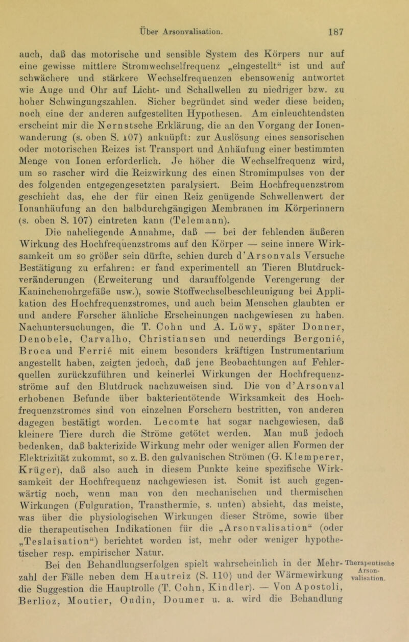 auch, (laß das motorische und sensible System des Körpers nur auf eine gewisse mittlere Stromwechselfrequenz „eingestellt“ ist und auf schwächere und stärkere Wechselfrequenzen ebensowenig antwortet wie Auge und Ohr auf Licht- und Schallwellen zu niedriger bzw. zu hoher Schwingungszahlen. Sicher begründet sind weder diese beiden, noch eine der anderen aufgestellten Hypothesen. Am einleuchtendsten erscheint mir die Nernstsche Erklärung, die an den Vorgang der lonen- wanderung (s. oben S. i07) anknüpft: zur Auslösung eines sensorischen oder motorischen Reizes ist Transport und Anhäufung einer bestimmten Menge von Ionen erforderlich. Je höher die Wechselfrequenz wird, um so rascher wird die Reizwirkung des einen Stromimpulses von der des folgenden entgegengesetzten paralysiert. Beim Hochfrequenzstrom geschieht das, ehe der für einen Reiz genügende Schwellenwert der lonanhäufung an den halbdurchgäugigeu Membranen im Körperinnern (s. oben S. 107) eintreten kann (Telemann). Die naheliegende Annahme, daß — bei der fehlenden äußeren Wirkung des Hochfrequenzstroms auf den Körper — seine innere AVirk- samkeit um so größer sein dürfte, schien durch d’Arsonvals Versuche Bestätigung zu erfahren: er fand experimentell an Tieren Blutdruck- veränderungen (Erweiterung und darauffolgende Verengerung der Kaninchenohrgefäße usw.), sowie Stoffwechselbeschleunigung bei Appli- kation des Hochfrequenzstromes, und auch beim Menschen glaubten er und andere Forscher ähnliche Erscheinungen nachgewiesen zu haben. Nachuntersuchungen, die T. Cohn und A. Löwy, später Donner, Denobele, Carvalho, Christiansen und neuerdings Bergonio, Broca und Kerrie mit einem besonders kräftigen Instrumentarium angestellt haben, zeigten jedoch, daß jene Beobachtungen auf Fehler- quellen zurückzuführen und keinerlei Wirkungen der Hochfrequenz- ströme auf den Blutdruck nachzuweisen sind. Die von d’Arsonval erhobenen Befunde über bakterientötende Wirksamkeit des Hoch- frequenzstromes sind von einzelnen Forschern bestritten, von anderen dagegen bestätigt worden. Lecomte hat sogar nachgewiesen, daß kleinere Tiere durch die Ströme getötet werden. Man muß jedoch bedenken, daß bakterizide AVirkung mehr oder weniger allen Formen der Elektrizität zukommt, so z. B. den galvanischen Strömen (G. Klemperer, Krüger), daß also auch in diesem Punkte keine spezifische AVirk- sanikeit der Hochfrequenz nachgewiesen ist. Somit ist auch gegen- wärtig noch, wenn man von den mechanischen und thermischen Wirkungen (Fulguration, Transthermie, s. unten) absieht, das meiste, was über die physiologischen A\^irkungen dieser Ströme, sowie über die therapeutischen Indikationen für die „Arsonvalisation“ (oder „Teslaisation“) berichtet worden ist, mehr oder weniger hypothe- tischer resp. empirischer Natur. Bei den Behandlungserfolgeu spielt wahrscheinlich in der Mehr-Therapeutische zahl der Fälle neben dem Hautreiz (S. 110) und der AVärmewirkung vauratrön. die Suggestion die Hauptrolle (T. Cohn, Kindler). — Von Apostoli, Berlioz, Montier, Oudin, Doumer u. a. wird die Behandlung