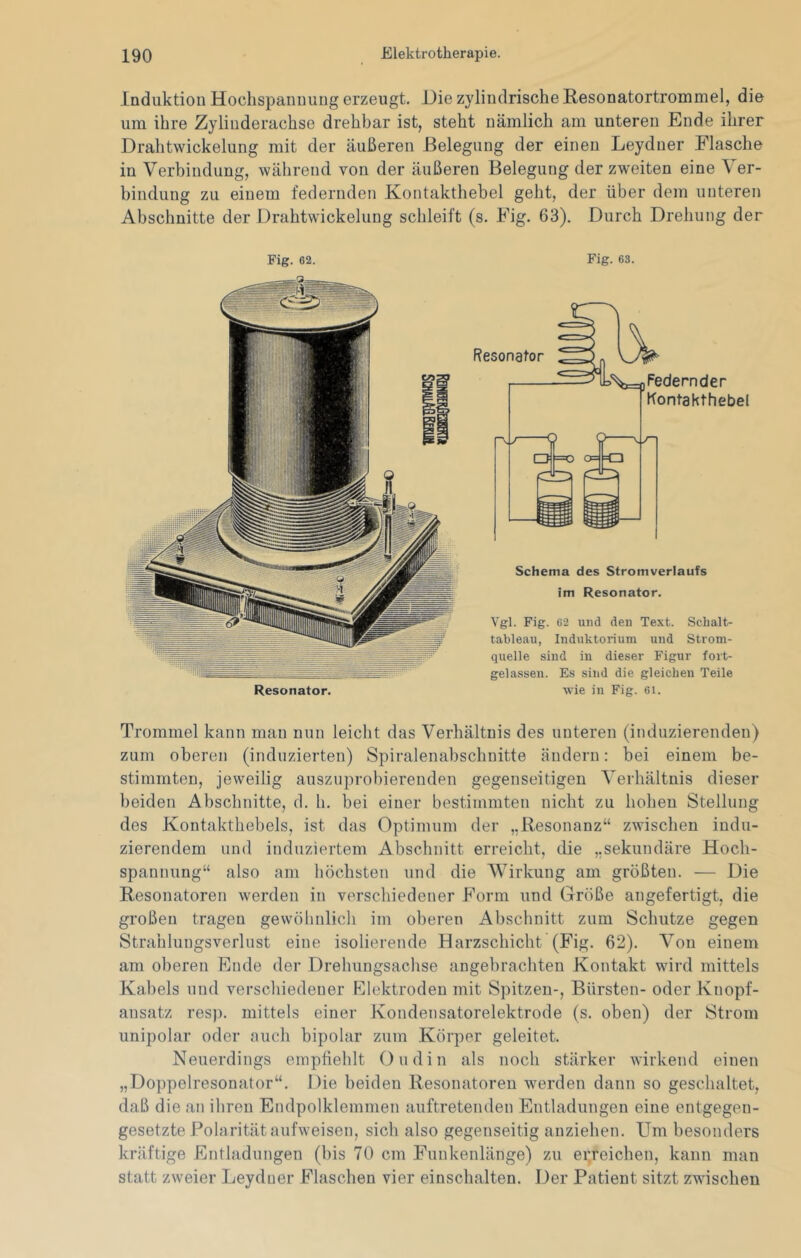 Induktion Hochspannung erzeugt. Hie zylindrische Resonatortrommel, die um ihre Zylinderachse drehbar ist, steht nämlich am unteren Ende ihrer Drahtwickelung mit der äußeren Belegung der einen Leydner Flasche in Verbindung, während von der äußeren Belegung der zweiten eine Ver- bindung zu einem federnden Kontakthebel geht, der über dem unteren Abschnitte der Drahtwickelung schleift (s. Fig. 63). Durch Drehung der Fig. 62. Resonator. Fig. 63. Schema des Stromverlaufs im Resonator. Vgl. Fig. 62 und den Text. Scbalt- tableau, Induktorium und Strom- quelle sind in dieser Figur fort- gelassen. Es sind die gleichen Teile wie in Fig. 6i. Trommel kann man nun leicht das Verhältnis des unteren (induzierenden) zum oberen (induzierten) Spiralenabschnitte ändern: bei einem be- stimmten, jeweilig ausziiprobierenden gegenseitigen Verhältnis dieser beiden Abschnitte, d. h. bei einer bestimmten nicht zu hohen Stellung des Kontakthebels, ist das Optimum der „Resonanz“ zwischen indu- zierendem und induziertem Abschnitt erreicht, die „sekundäre Hoch- spannung“ also am höchsten und die Wirkung am größten. — Die Resonatoren werden in verschiedener Form und Größe angefertigt, die großen tragen gewöhnlich im oberen Abschnitt zum Schutze gegen Strahlungsverlust eine isolierende Harzschicht (Fig. 62). Von einem am oberen Ende der Drehungsachse angebrachten Kontakt wird mittels Kabels und verschiedener Klektroden mit Spitzen-, Bürsten- oder Knopf- ansatz resp. mittels einer Kondensatorelektrode (s. oben) der Strom unipolar oder auch bipolar zum Körper geleitet. Neuerdings empfiehlt Oudin als noch stärker wirkend einen „Doppelresonator“. Die beiden Resonatoren werden dann so geschaltet, daß die an ihren Endpolklemmen auftretenden Entladungen eine entgegen- gesetzte Polarität aufweisen, sich also gegenseitig auziehen. Um besonders kräftige Entladungen (bis 70 cm Funkenlänge) zu ei^reichen, kann man statt zweier Leydner Flaschen vier einschalten. Der Patient sitzt zwischen