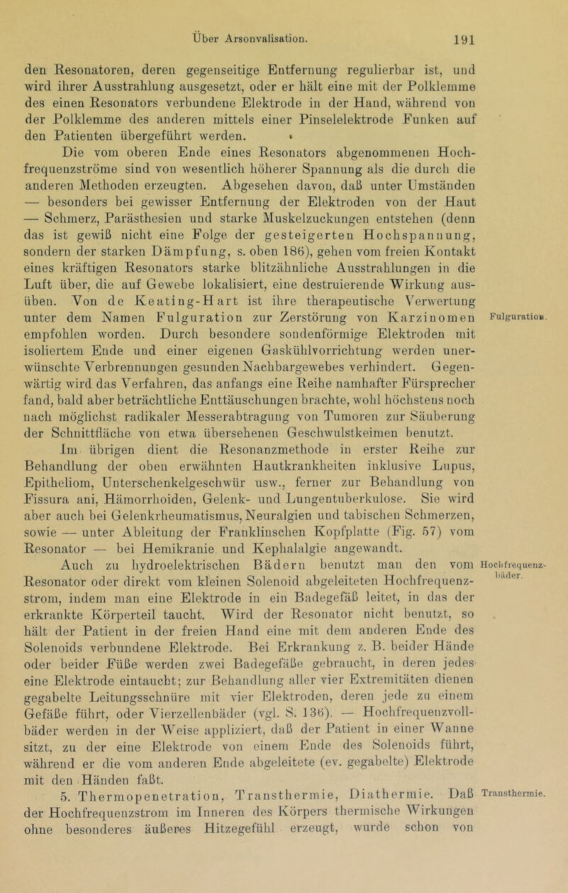den Resonatoren, deren gegenseitige Entfernung regulierbar ist, und wird ihrer Ausstrahlung ausgesetzt, oder er Inält eine mit der Polklemme des einen Resonators verbundene Elektrode in der Hand, während von der Polklemme des anderen mittels einer Pinselelektrode Funken auf den Patienten übergeführt werden. • Die vom oberen Ende eines Resonators abgenommenen Hoch- frequeuzströme sind von wesentlich höherer Spannung als die durch die anderen Methoden erzeugten. Abgesehen davon, daß unter Umständen — besonders bei gewisser Entfernung der Elektroden von der Haut — Schmerz, Parästhesien und starke Muskelzuckungen entstehen (denn das ist gewiß nicht eine Folge der gesteigerten Hochspannung, sondern der starken Dämpfung, s. oben 186), gehen vom freien Kontakt eines kräftigen Resonators starke blitzähnliche Ausstrahlungen in die Luft über, die auf Gewebe lokalisiert, eine destruierende Wirkung aus- üben. Von de Keating-Hart ist ihre therapeutische Verwertung unter dem Namen Fulguration zur Zerstörung von Karzinomen empfohlen worden. Durch besondere sondenförniige Elektroden mit isoliertem Ende und einer eigenen Gaskühlvorrichtung werden uner- wünschte Verbrennungen gesundenNachbargewebes verhindert. Gegen- wärtig wird das Verfahren, das anfangs eine Reihe namhafter Fürsprecher fand, bald aber beträchtliche Enttäuschungen brachte, wohl höchstens noch nach möglichst radikaler Messerabtragung von Tumoren zur Säuberung der Schnittfläche von etw^a übersehenen Geschwulstkeimen benutzt. Im übrigen dient die Resonanzmethode in erster Reihe zur Behandlung der oben erwähnten Hautkrankheiten inklusive Lupus, Epitheliom, Unterschenkelgeschwür usw., ferner zur Behandlung von Fissura ani, Hämorrhoiden, Gelenk- und Lungentuberkulose. Sie wird aber auch bei Gelenkrheumatismus, Neuralgien und tabischen Schmerzen, sowie — unter Ableitung der Franklinschen Kopfplatte (Fig. 57) vom Resonator — bei Hemikrauie und Kephalalgie angewandt. Auch zu hydroelektrischen Bädern benutzt man den vom Resonator oder direkt vom kleinen Solenoid abgeleiteten Hochfrequenz- strom, indem man eine Elektrode in ein Badegefäß leitet, in das der erkrankte Körperteil taucht. Wird der Resonator nicht benutzt, so hält der Patient in der freien Hand eine mit dem anderen Ende des Solenoids verbundene Elektrode. Bei Erkrankung z. B. beider Hände oder beider Füße werden zwei Badegefäße gebraucht, in deren jedes eine Elektrode eintaucht; zur Behandlung aller vier Extremitäten dienen gegabelte Leitungsschnüre mit vier Elektroden, deren jede zu einem Gefäße führt, oder Vierzellenbäder (vgl. S. 136). — Hochfrequenzvoll- bäder werden in der Weise appliziert, daß der Patient in einer Wanne sitzt, zu der eine Elektrode von einem Ende des Solenoids führt, während er die vom anderen Ende abgeleitete (ev. gegabelte) Elektrode mit den Händen faßt. 5. Thermopenetration, Transthermie, Diathermie. Daß der Hochfrequenzstrom im Inneren des Körpers thermische Wirkungen ohne besonderes äußeres Hitzegefühl erzeugt, wurde schon von Fulguration. Hoclifrequenz- liiider. Transthermie.