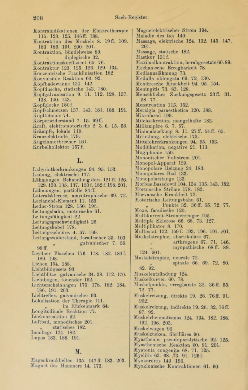 Kontraindikationen der Elektrotherapie 115. 123. 125. 146 ff. 188. Kontraktion des liluskels 8. 19 fi. 109. 183. 186. 191. 200. 201. Kontraktion, bündelweise 89. „ diplegisclie 32. Kontraktionskoeffizieiit 65. 76. Kontraktur 123. 125. 126. 129. 134. Konzentrische Eranklinisation 182. Konvulsible Reaktion 60. 92. Kopfbadewanne 130. 142. Kopfdusche, statische 143. 180. Kopfgalvanisation 9. 11. 112. 128. 137. 138. 140. 143. Kopfglocke 180f. Kopfschmerzen 137. 143. 181. 188. 191. Kopttetanus 74. Körperwiderstand 7. 15. 99 ff. Kraft, elektromotorische 2. 3. 6. 15. 56. Krämpfe, lokale 119. Kranzelektrode 179. Kugelunterbrecher 161. Kurbelkollektor 157 f. L. Labyrintherkrankungen 94. 95. 153. Ladung, elektrische 177. Lähmungen, Behandlung ders. 121 ff. 126. 129. 130. 135. 137. 150f. 182f. 198. 201. Lähmungen, partielle 84 ff. Lateralsklerose, amyotrophische 69. 72. Leclanche-Element 11. 155. Leduc-Strom 128. 150. 198. Leitungsbahn, motorische 61. Leitungsfähigkeit 22. Leitungsgeschwindigkeit 26. Leitungskabel 178. Leitungsschnüre, 4. 57. 169. Leitungswiderstand, faradischer 35. 103. „ galvanischer 7. 56. 99 ff. Leydner Flaschen 176. 178. 182. 184 f. 189. 198. Lichen 154. 188. Lichtbildgesetz 93. Lichtblitze, galvanische 34. 38. 112. 170. Lichtbogen, tönender 192. Lichterscheinungen 175. 178. 182. 184. 186. 191. 203. Lichtreflex, galvanischer 93. Lokalisation der Therapie 111. „ im Rückenmark 84. Longitudinale Reaktion 77. Lückenreaktion 92. Luftbad, monodisches 201. ,, statisches 182. Lumbago 124. 182. Lupus 183. 188. 191. M. Magenkrankheiten 135. 147 ff. 183. 203. Magnet des Hammers 14. 173. Magnetelektrischer Strom 194. Maladie des tics 140. Massage, elektrische 124. 132. 145. 147. 201. Massage, statische 182. Mastkur 131 f. Maximalkonti’aktion, herabgesetzte 60.89. Mechanische Erregbarkeit 78. Medianuslähmung 73. Medulla oblongata 69. 72. 130. Meniöresche Krankheit 94. 95. 154. Meningitis 73. 83. 128. Menschliches Zuckungsgesetz 23 ff. 31. 58. 77. Menstruation 115. 152. Meralgia paraesthetica 120. 188. Mikrofarad 199. Milchsekretion, mangelhafte 182. Milliampere 6. 7. 57. Minimalzuckung 8. 11. 27ff. 54ff. 65. Mitteilung, elektrische 175. Mittelohrerkrankuugen 94. 95. 153. Modifikation, negative 21. 113. Mogiphonie 150. Monodischer Voltstrom 201. Monopol-Apparat 159. Monopolare Reizung 24. 183. Monopolares Bad 133. Monopolarstange 133. Morbus Basedowii 104. 134. 135. 143. 182. Mortonsehe Ströme 178. 183. Morvansche Krankheit 72. Motorische Leitungsbahn 61. „ Punkte 32. 36 ff. 55. 72. 77. Moxe, faradische 120. Multikurrent-Stromerzeuger 195. 3Iultiple Sklerose 66. 68. 73. 127. 3Lultiplikator 8. 170. Multostat 122. 159 f. 193. 196. 197.201. Muskelatrophie, abartikuläre 67. „ arthrogene 67. 71. 146. „ myopathische 68 ff. 88. 124. 201. Muskelatrophie, neurale 72. ,. spinale 66. 69. 72. 80. 82. 92. Muskelentzündung 124. Muskelkurven 60. 78. Muskelpunkte, erregbarste 32. 36 ff. 55. 72. 77. Muskelreizung, direkte 19. 26. 76 ff. 91. 202. Muskelreizung, indirekte 19. 26. 32. 76 ff. 87. 92. Muskelrheumatismus 124. 134. 182. 188. 192. 196. 203. Muskelwogen 90. Muskelzucken, fibrilläres 90. Myasthenie, pseudoparalytische 92. 126. Myasthenische Reaktion 60. 91. 201. Myatonia congenita 68. 71. 125. Myelitis 62. 68. .73. 91. ]26f. Myokarditis 149. 196. Myoklonische Kontraktionen 61. 90.