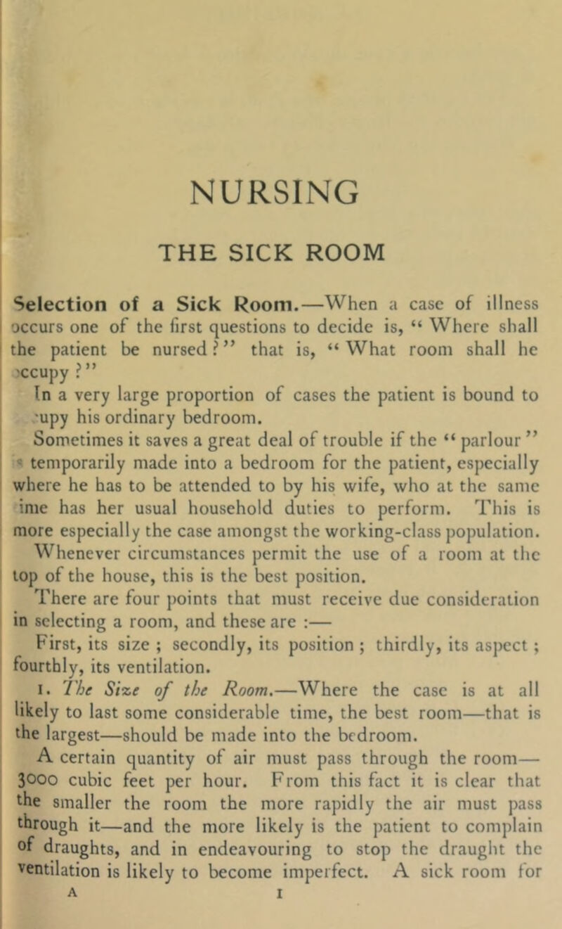 NURSING THE SICK ROOM Selection of a Sick Room.—When a case of illness occurs one of the first questions to decide is, “ Where shall the patient be nursed?” that is, “What room shall he occupy ? ” In a very large proportion of cases the patient is bound to 'upy his ordinary bedroom. Sometimes it saves a great deal of trouble if the “ parlour ” s temporarily made into a bedroom for the patient, especially where he has to be attended to by his wife, who at the same ime has her usual household duties to perform. This is more especially the case amongst the working-class population. Whenever circumstances permit the use of a room at the top of the house, this is the best position. There are four points that must receive due consideration in selecting a room, and these are :— First, its size ; secondly, its position ; thirdly, its aspect; fourthly, its ventilation. I. The Size of the Room.—Where the case is at all likely to last some considerable time, the best room—that is the largest—should be made into the bedroom. A certain quantity of air must pass through the room— 3000 cubic feet per hour. From this fact it is clear that the smaller the room the more rapidly the air must pass through it—and the more likely is the patient to complain of draughts, and in endeavouring to stop the draught the ventilation is likely to become imperfect. A sick room for A I