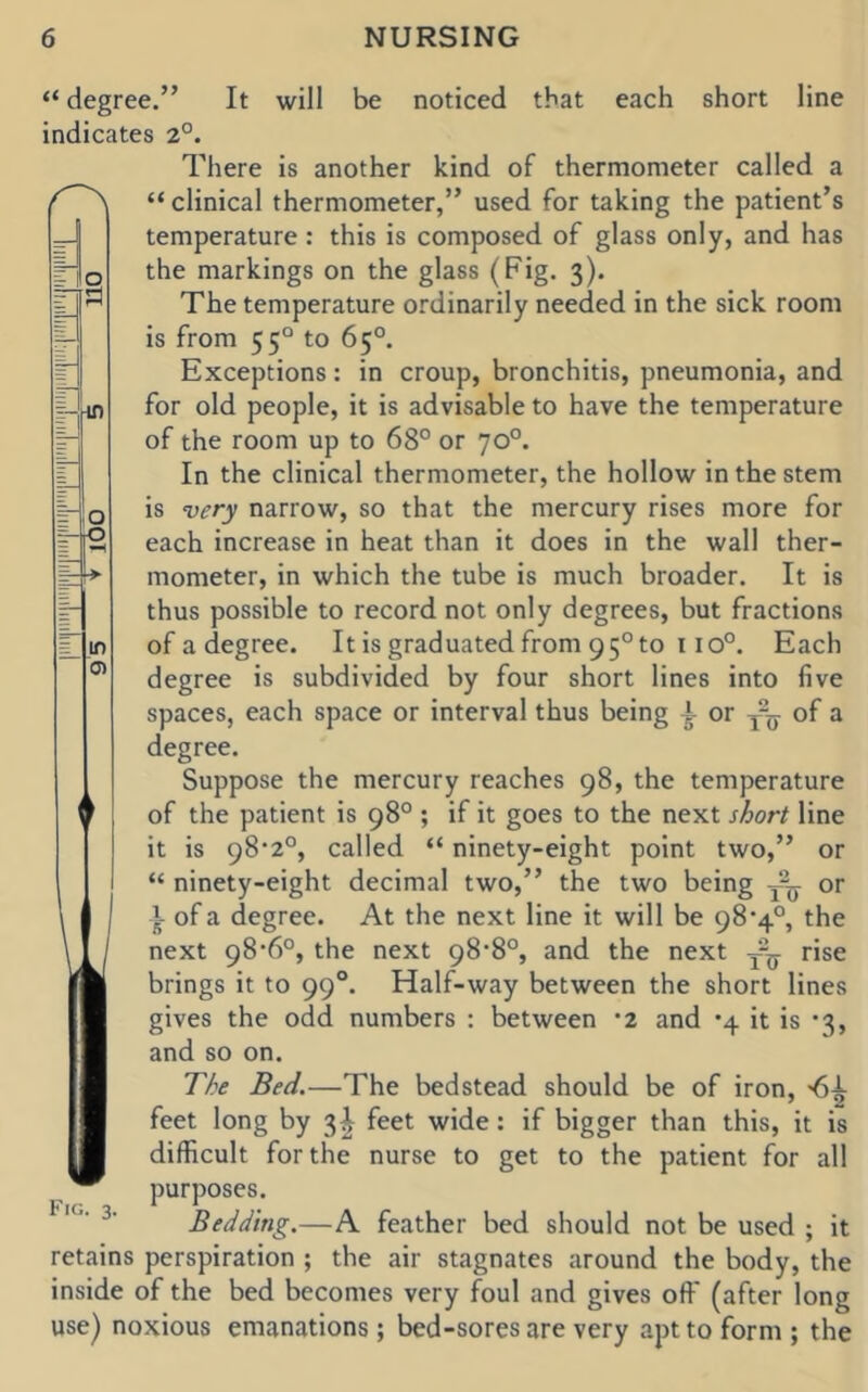 1 “ degree.” It will be noticed that each short line indicates 2°. There is another kind of thermometer called a “ clinical thermometer,” used for taking the patient’s temperature: this is composed of glass only, and has the markings on the glass (Fig. 3). The temperature ordinarily needed in the sick room is from 55° to 65°. Exceptions: in croup, bronchitis, pneumonia, and for old people, it is advisable to have the temperature of the room up to 68° or 70°. In the clinical thermometer, the hollow in the stem is very narrow, so that the mercury rises more for each increase in heat than it does in the wall ther- mometer, in which the tube is much broader. It is thus possible to record not only degrees, but fractions of a degree. It is graduated from 95° to 110°. Each degree is subdivided by four short lines into five spaces, each space or interval thus being or of a degree. Suppose the mercury reaches 98, the temperature of the patient is 98° ; if it goes to the next short line it is 98*2°, called “ ninety-eight point two,” or “ ninety-eight decimal two,” the two being or } of a degree. At the next line it will be 98*4°, the next 98’6°, the next 98’8°, and the next rise brings it to 99°. Half-way between the short lines gives the odd numbers : between 2 and *4 it is *3, and so on. The Bed,—The bedstead should be of iron, <5^ feet long by 3^ feet wide: if bigger than this, it is difficult for the nurse to get to the patient for all purposes. Bedding.—A feather bed should not be used ; it retains perspiration ; the air stagnates around the body, the inside of the bed becomes very foul and gives off (after long use) noxious emanations; bed-sores are very apt to form ; the