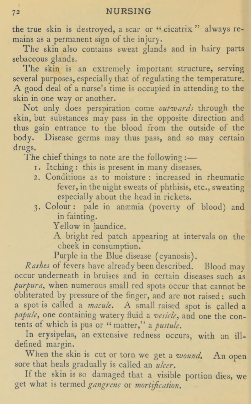 the true skin is destroyed, a scar or “ cicatrix ” always re- mains as a permanent sign of the injury. The skin also contains sweat glands and in hairy parts sebaceous glands. The skin is an extremely important structure, serving several purposes, especially that of regulating the temperature. A good deal of a nurse’s time is occupied in attending to the skin in one way or another. Not only does perspiration come outwards through the skin, but substances may pass in the opposite direction and thus gain entrance to the blood from the outside of the body. Disease germs may thus pass, and so may certain drugs. 'Fhe chief things to note are the following :— 1. Itching : this is present in many diseases. 2. Conditions as to moisture ; increased in rheumatic fever, in the night sweats of phthisis, etc., sweating especially about the head in rickets. 3. Colour: pale in antemia (poverty of blood) and in fainting. Yellow in jaundice. A bright red patch appearing at intervals on the cheek in consumption. Purple in the Blue disease (cyanosis). Rashes of fevers have already been described. Blood may occur underneath in bruises and in certain diseases such as purpura^ when numerous small red spots occur that cannot be obliterated by pressure of the finger, and are not raised; such a spot is called a macule. A small raised spot is called a papule, one containing watery fluid a vesicle, and one the con- tents of which is pus or “ matter,” a pustule. In erysipelas, an extensive redness occurs, with an ill- defined margin. When the skin is cut or torn we get a wound. An open sore that heals gradually is called an ulcer. If the skin is so damaged that a visible portion dies, we get what is termed gangrene or mortification.