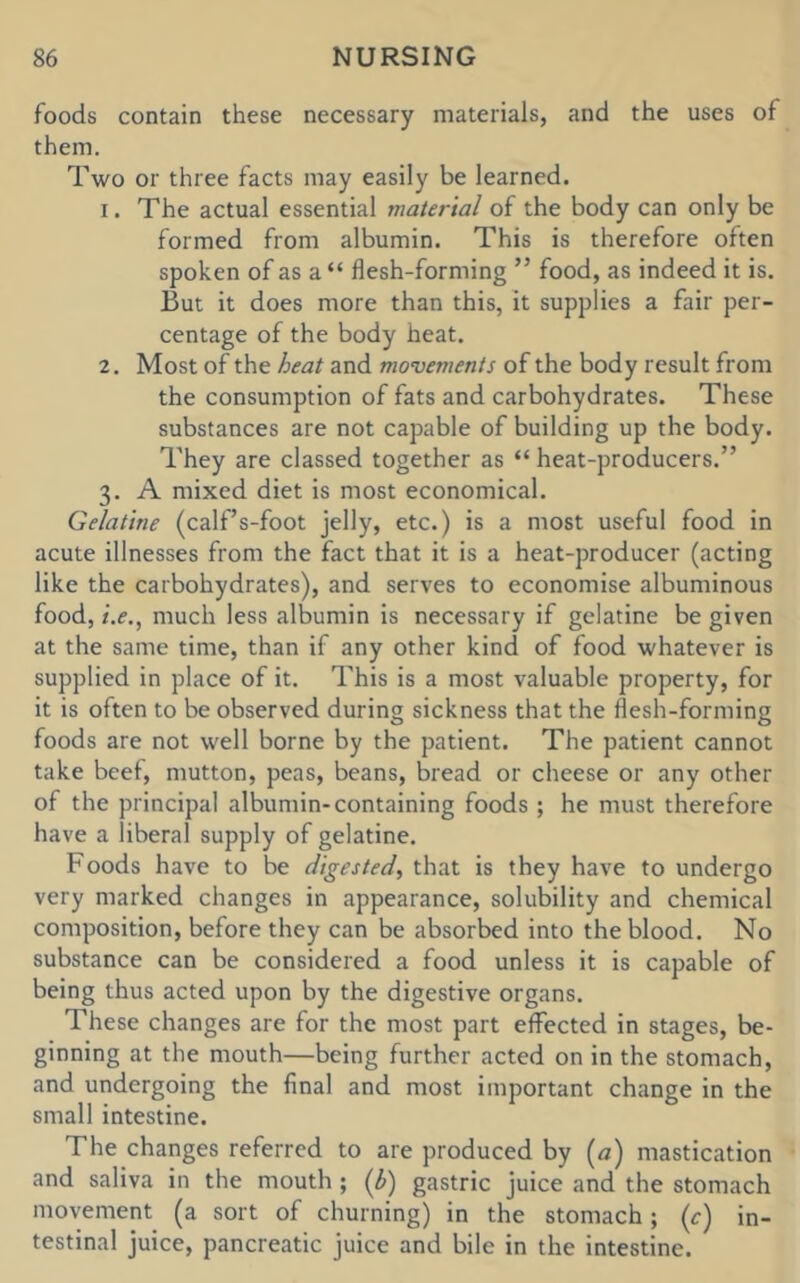 foods contain these necessary materials, and the uses of them. Two or three facts may easily be learned. 1. The actual essential material of the body can only be formed from albumin. This is therefore often spoken of as a “ flesh-forming ” food, as indeed it is. But it does more than this, it supplies a fair per- centage of the body heat. 2. Most of the heat and movements of the body result from the consumption of fats and carbohydrates. These substances are not capable of building up the body. They are classed together as “ heat-producers.” 3. A mixed diet is most economical. Gelatine (calf’s-foot jelly, etc.) is a most useful food in acute illnesses from the fact that it is a heat-producer (acting like the carbohydrates), and serves to economise albuminous food, /.<?., much less albumin is necessary if gelatine be given at the same time, than if any other kind of food whatever is supplied in place of it. This is a most valuable property, for it is often to be observed during sickness that the flesh-forming foods are not well borne by the patient. The patient cannot take beef, mutton, peas, beans, bread or cheese or any other of the principal albumin-containing foods ; he must therefore have a liberal supply of gelatine. Foods have to be digested, that is they have to undergo very marked changes in appearance, solubility and chemical composition, before they can be absorbed into the blood. No substance can be considered a food unless it is capable of being thus acted upon by the digestive organs. These changes are for the most part effected in stages, be- ginning at the mouth—being further acted on in the stomach, and undergoing the final and most important change in the small intestine. The changes referred to are produced by (a) mastication and saliva in the mouth; (b) gastric juice and the stomach movement (a sort of churning) in the stomach; (c) in- testinal juice, pancreatic juice and bile in the intestine.