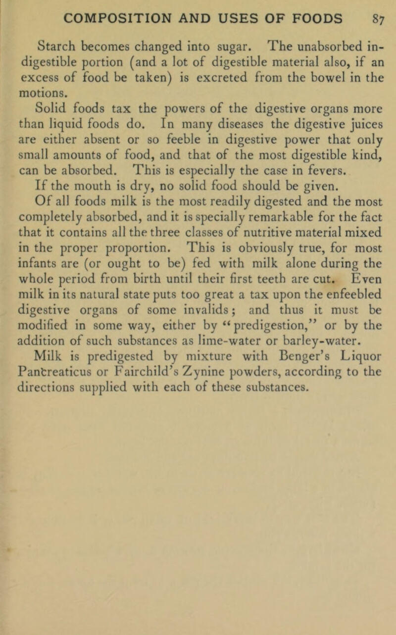 Starch becomes changed into sugar. The unabsorbed in- digestible portion (and a lot of digestible material also, if an excess of food be taken) is excreted from the bowel in the motions. Solid foods tax the powers of the digestive organs more than liquid foods do. In many diseases the digestive juices are either absent or so feeble in digestive power that only small amounts of food, and that of the most digestible kind, can be absorbed. This is especially the case in fevers. If the mouth is dry, no solid food should be given. Of all foods milk is the most readily digested and the most completely absorbed, and it is specially remarkable for the fact that it contains all the three classes of nutritive material mixed in the proper proportion. This is obviously true, for most infants are (or ought to be) fed with milk alone during the whole period from birth until their first teeth are cut. Even milk in its natural state puts too great a tax upon the enfeebled digestive organs of some invalids; and thus it must be modified in some way, either by “ predigestion,” or by the addition of such substances as lime-water or barley-water. Milk is predigested by mixture with Benger’s Liquor Pantreaticus or Fairchild’s Zynine powders, according to the directions supplied with each of these substances.