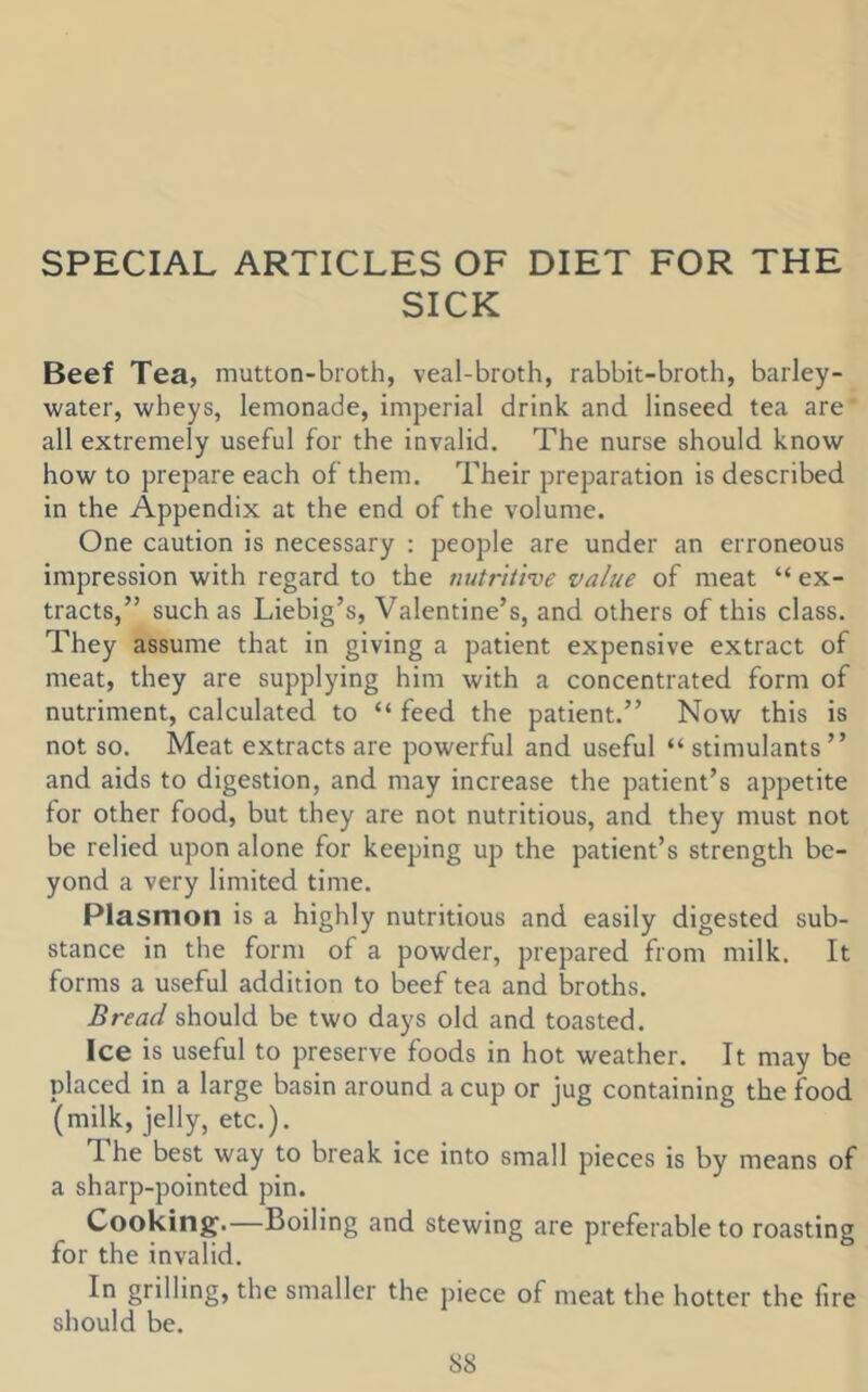 SPECIAL ARTICLES OF DIET FOR THE SICK Beef Tea, mutton-broth, veal-broth, rabbit-broth, barley- water, wheys, lemonade, imperial drink and linseed tea are all extremely useful for the invalid. The nurse should know how to prepare each of them. Their preparation is described in the Appendix at the end of the volume. One caution is necessary : people are under an erroneous impression with regard to the nutriiive value of meat “ ex- tracts,” such as Liebig’s, Valentine’s, and others of this class. They assume that in giving a patient expensive extract of meat, they are supplying him with a concentrated form of nutriment, calculated to “ feed the patient.” Now this is not so. Meat extracts are powerful and useful “ stimulants” and aids to digestion, and may increase the patient’s appetite for other food, but they are not nutritious, and they must not be relied upon alone for keeping up the patient’s strength be- yond a very limited time. Plasmon is a highly nutritious and easily digested sub- stance in the form of a powder, prepared from milk. It forms a useful addition to beef tea and broths. Bread should be two days old and toasted. Ice is useful to preserve foods in hot weather. It may be placed in a large basin around a cup or jug containing the food (milk, jelly, etc.). The best way to break ice into small pieces is by means of a sharp-pointed pin. Cooking.—Boiling and stewing are preferable to roasting for the invalid. In grilling, the smaller the piece of meat the hotter the fire should be.