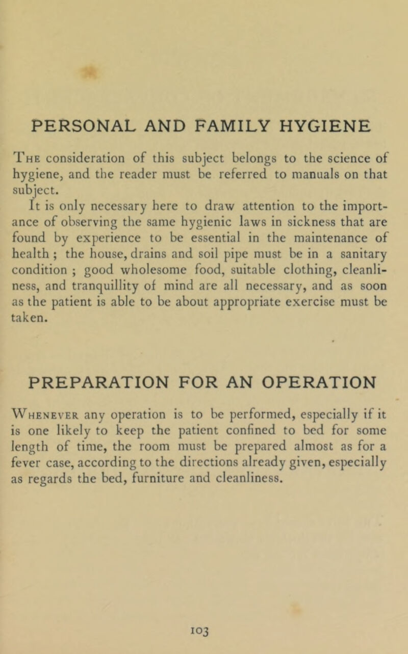 PERSONAL AND FAMILY HYGIENE The consideration of this subject belongs to the science of hygiene, and the reader must be referred to manuals on that subject. It is only necessary here to draw attention to the import- ance of observing the same hygienic laws in sickness that are found by experience to be essential in the maintenance of health ; the house, drains and soil pipe must be in a sanitary condition ; good wholesome food, suitable clothing, cleanli- ness, and tranquillity of mind are all necessary, and as soon as the patient is able to be about appropriate exercise must be taken. PREPARATION FOR AN OPERATION Whenever any operation is to be performed, especially if it is one likely to keep the patient confined to bed for some length of time, the room must be prepared almost as for a fever case, according to the directions already given, especially as regards the bed, furniture and cleanliness.