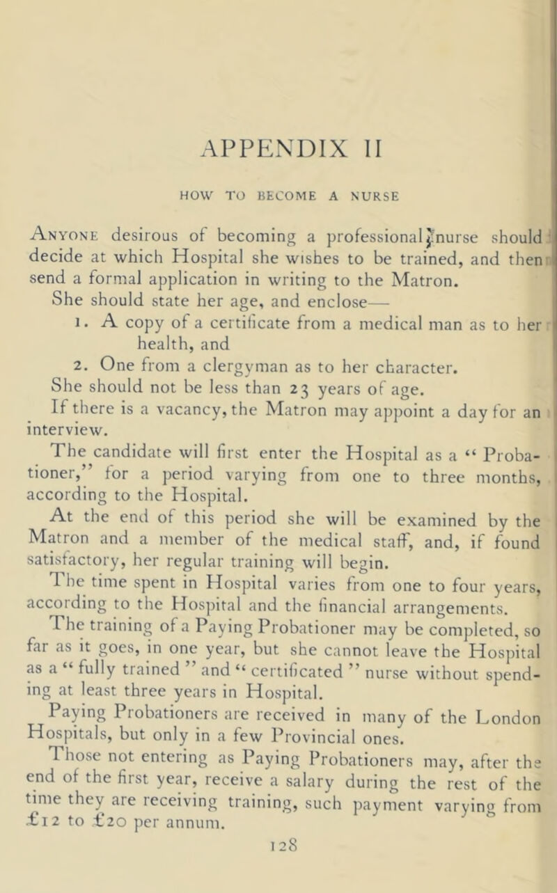 HOW TO BECOME A NURSE Anyone desirous of becoming a professional ^'nurse should ', decide at which Hospital she wishes to be trained, and then: send a formal application in writing to the Matron. She should state her age, and enclose— 1. A copy of a certificate from a medical man as to her health, and 2. One from a clergyman as to her character. She should not be less than 23 years of age. If there is a vacancy, the Matron may appoint a day for an \ interview. The candidate will first enter the Hospital as a “ Proba- \ tioner,” for a period varying from one to three months, I according to the Hospital. At the end of this period she will be examined by the , Matron and a member of the medical staff, and, if found > satisfactory, her regular training will begin. 1 he time spent in Hospital varies from one to four years, according to the Hospital and the financial arrangements. The training of a Paying Probationer may be completed, so far as it goes, in one year, but she cannot leave the Hospital as a “ fully trained ” and “ certificated ” nurse without spend- ing at least three years in Hospital. Paying Probationers are received in many of the London Hospitals, but only in a few Provincial ones. Those not entering as Paying Probationers may, after the end of the first year, receive a salary during the rest of the time they are leceiving training, such payment varying from Li2 to L20 per annum.