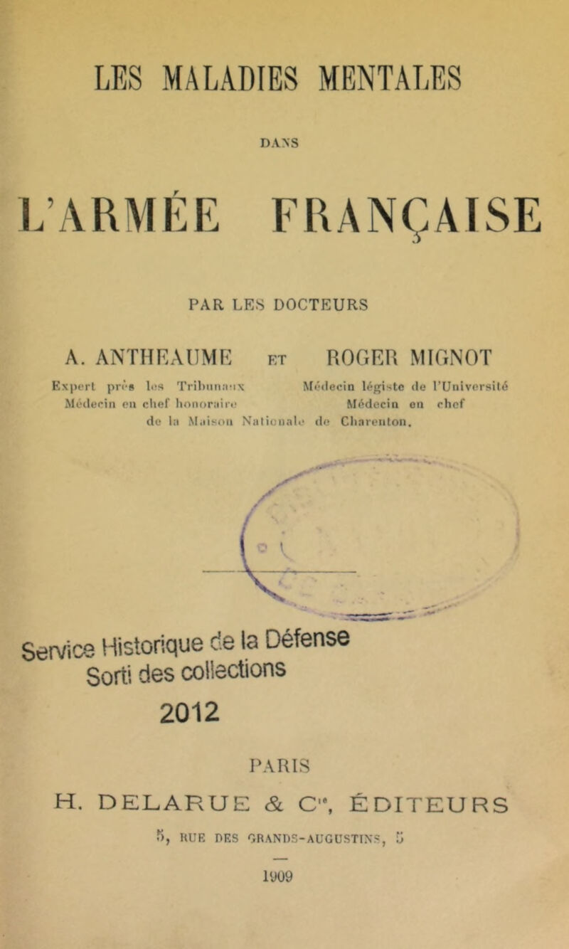 LES MALADIES MENTALES DANS PAR LES DOCTEURS A. ANTHEAUME et ROGER MIGNOT Expert prés les Tribunaux Médecin légiste de l’Université Médecin en chef honoraire Médecin en chef de la Maison Nationale de Charenton, Service Historique de la Défense Sorti des collections 2012 PARIS H. DELARUE & C'\ ÉDITEURS 5, HUE P ES ORANDS-AUGÜSTINS, lj iyo9