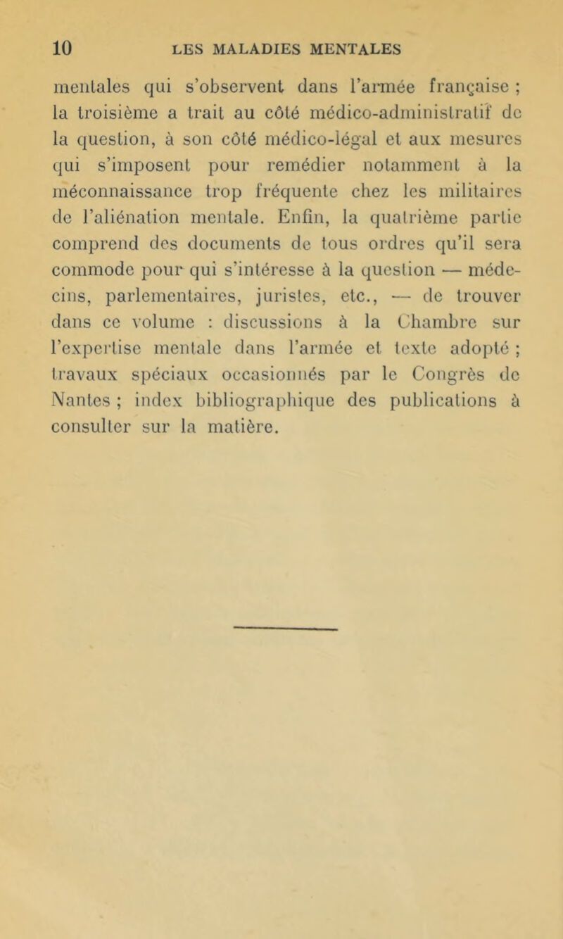 mentales qui s’observent dans l’armée française ; la troisième a trait au côté médico-administratif de la question, à son côté médico-légal et aux mesures qui s’imposent pour remédier notamment à la méconnaissance trop fréquente chez les militaires de l’aliénation mentale. Enfin, la quatrième partie comprend des documents de tous ordres qu’il sera commode pour qui s’intéresse à la question — méde- cins, parlementaires, juristes, etc., ■— de trouver dans ce volume : discussions à la Chambre sur l'expertise mentale dans l’année et texte adopté ; travaux spéciaux occasionnés par le Congrès de Nantes ; index bibliographique des publications à consulter sur la matière.