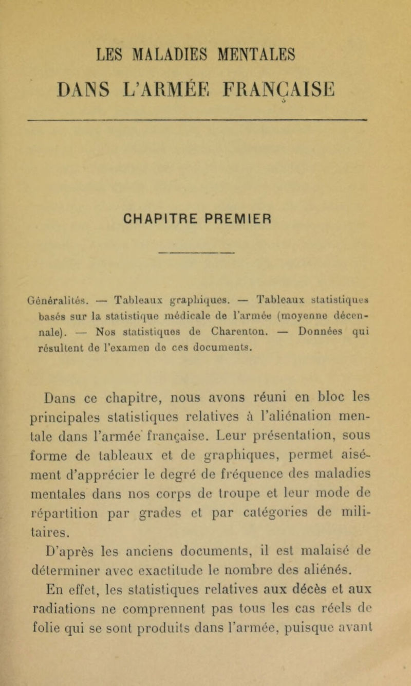 DANS L’ARMEE FRANÇAISE 6 CHAPITRE PREMIER Généralités. — Tableaux graphiques. — Tableaux statistiques basés sur la statistique médicale de l’armée (moyenne décen- nale). — Nos statistiques de Charenton. — Données qui résultent de l’examen de ces documents. Dans cc chapitre, nous avons réuni en bloc les principales statistiques relatives à l’aliénation men- tale dans l’armée française. Leur présentation, sous forme de tableaux et de graphiques, permet aisé- ment d’apprécier le degré de fréquence des maladies mentales dans nos corps de troupe et leur mode de répartition par grades et par catégories de mili- taires. D’après les anciens documents, il est malaisé de déterminer avec exactitude le nombre des aliénés. En effet, les statistiques relatives aux décès et aux radiations ne comprennent pas tous les cas réels de folie qui se sont produits dans l’armée, puisque avant