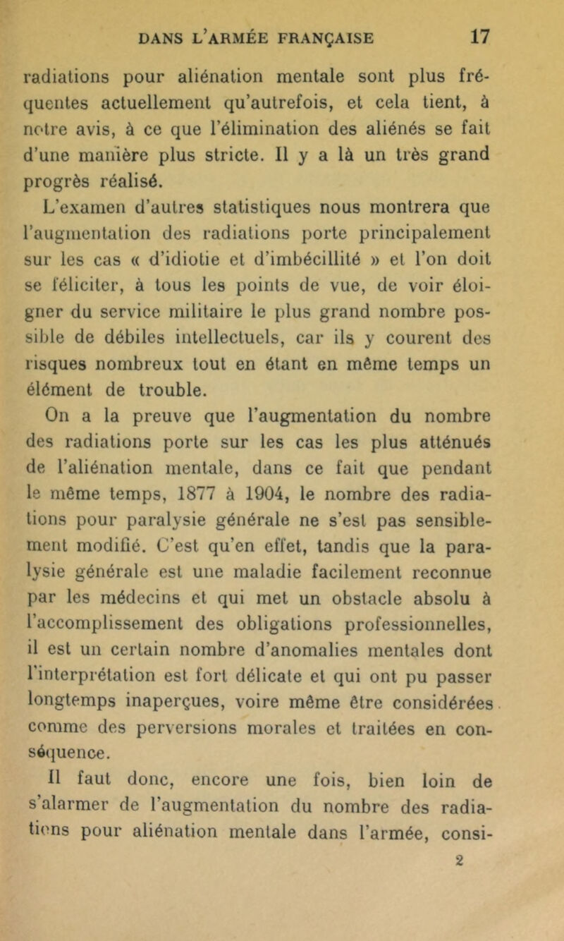 radiations pour aliénation mentale sont plus fré- quentes actuellement qu’aulrefois, et cela tient, à notre avis, à ce que l’élimination des aliénés se fait d’une manière plus stricte. Il y a là un très grand progrès réalisé. L’examen d’autres statistiques nous montrera que l’augmentation des radiations porte principalement sur les cas « d’idiotie et d’imbécillité » et l’on doit se féliciter, à tous les points de vue, de voir éloi- gner du service militaire le plus grand nombre pos- sible de débiles intellectuels, car ils y courent des risques nombreux tout en étant en même temps un élément de trouble. On a la preuve que l’augmentation du nombre des radiations porte sur les cas les plus atténués de l’aliénation mentale, dans ce fait que pendant le même temps, 1877 à 1904, le nombre des radia- tions pour paralysie générale ne s’est pas sensible- ment modifié. C’est qu’en effet, tandis que la para- lysie générale est une maladie facilement reconnue par les médecins et qui met un obstacle absolu à l’accomplissement des obligations professionnelles, il est un certain nombre d’anomalies mentales dont 1 interprétation est fort délicate et qui ont pu passer longtemps inaperçues, voire même être considérées comme des perversions morales et traitées en con- séquence. 11 faut donc, encore une fois, bien loin de s’alarmer de l’augmentation du nombre des radia- tions pour aliénation mentale dans l’armée, consi- 2