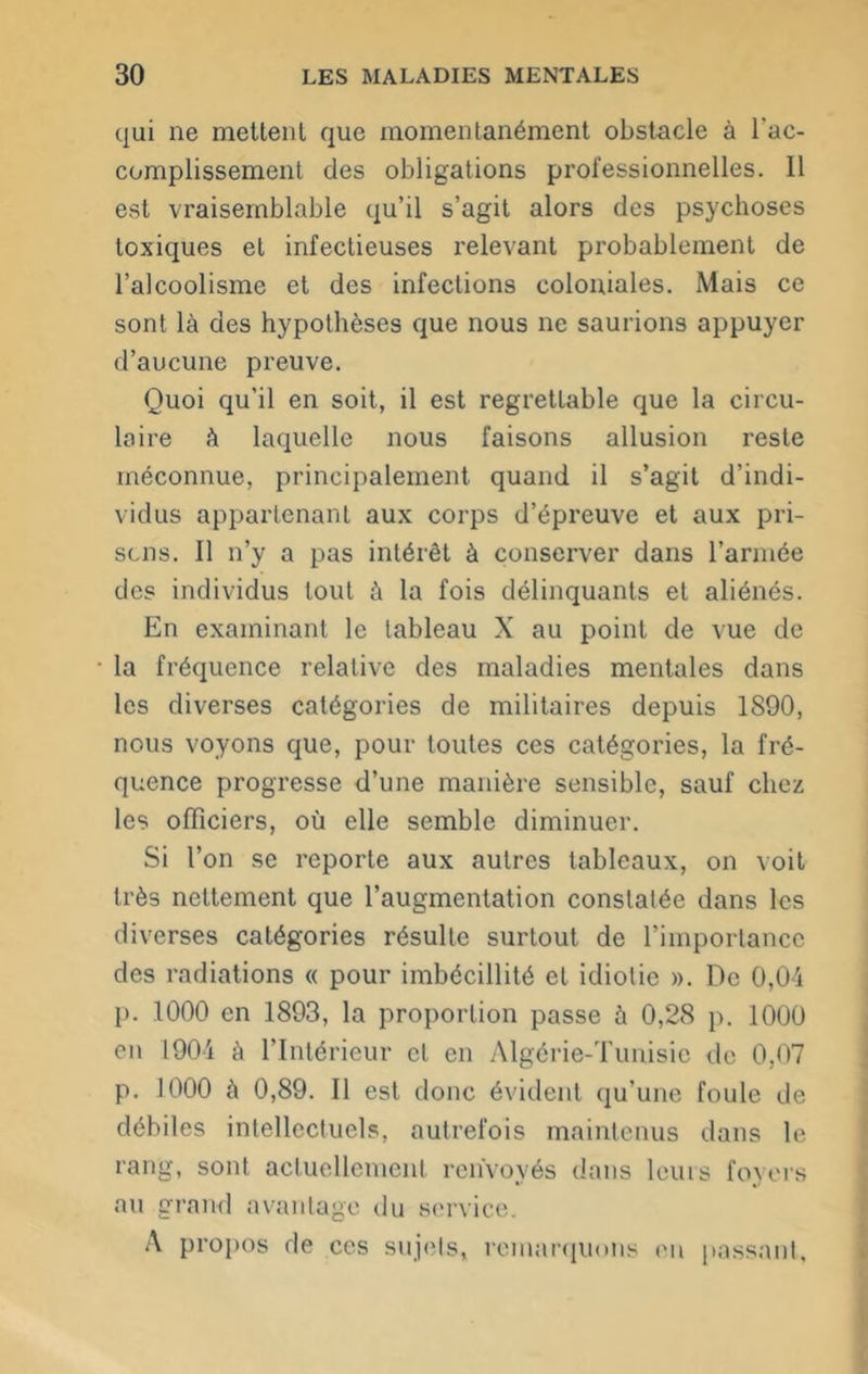 qui ne mettent que momentanément obstacle à l'ac- complissement des obligations professionnelles. Il est vraisemblable qu’il s’agit alors des psychoses toxiques et infectieuses relevant probablement de l’alcoolisme et des infections coloniales. Mais ce sont là des hypothèses que nous ne saurions appuyer d’aucune preuve. Quoi qu’il en soit, il est regrettable que la circu- laire à laquelle nous faisons allusion reste méconnue, principalement quand il s’agit d’indi- vidus appartenant aux corps d’épreuve et aux pri- sons. Il n’y a pas intérêt à conserver dans l’armée des individus tout à la fois délinquants et aliénés. En examinant le tableau X au point de vue de la fréquence relative des maladies mentales dans les diverses catégories de militaires depuis 1890, nous voyons que, pour toutes ces catégories, la fré- quence progresse d’une manière sensible, sauf chez les officiers, où elle semble diminuer. Si l’on se reporte aux autres tableaux, on voit très nettement que l’augmentation constatée dans les diverses catégories résulte surtout de l’importance des radiations « pour imbécillité et idiotie ». De 0,04 p. 1000 en 1893, la proportion passe à 0,28 p. 1000 en 1904 à l’Intérieur et en Algérie-Tunisie de 0,07 p. 1000 à 0,89. Il est donc évident qu’une foule de débiles intellectuels, autrefois maintenus dans le rang, sont actuellement renvoyés dans leurs foyers au grand avantage du service. A propos de ces sujets, remarquons eu passant.