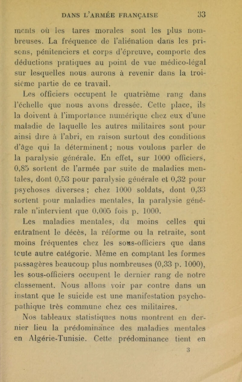 monts où les lares morales sont les plus nom- breuses. La fréquence de l’aliénation dans les pri- sons, pénitenciers cl corps d’épreuve, comporte des déductions pratiques au point de vue médico-légal sur lesquelles nous aurons à revenir dans la troi- sième partie de ce travail. Les officiers occupent le quatrième rang dans l’échelle que nous avons dressée. Celte place, ils la doivent à l’importance numérique chez eux d'une maladie de laquelle les autres militaires sont pour ainsi dire à l’abri, en raison surtout des conditions d’àge qui la déterminent ; nous voulons parler de la paralysie générale. En effet, sur 1000 officiers, 0,85 sortent de l’armée par suite de maladies men- tales, dont 0,53 pour paralysie générale et 0,32 pour psychoses diverses ; chez 1000 soldats, dont 0,33 sortent pour maladies mentales, la paralysie géné- rale n’intervient que 0.005 fois p. 1000. Les maladies mentales, du moins celles qui entraînent le décès, la réforme ou la retraite, sont moins fréquentes chez les sons-officiers que dans toute autre catégorie. Même en comptant les formes passagères beaucoup plus nombreuses (0,33 p. 1000), les sous-officiers occupent le dernier rang de notre classement. Nous allons voir par contre dans un instant que le suicide est une manifestation psycho- pathique très commune chez ces militaires. Nos tableaux statistiques nous montrent en der- nier lieu la prédominance des maladies mentales en Algérie-Tunisie. Cette prédominance tient en 3