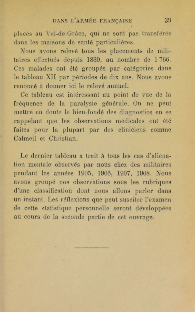 » placés au Val-de-Gràce, qui ne sont pas transférés dans les maisons de santé particulières. Nous avons relevé tous les placements de mili- taires effectués depuis 1839, au nombre de 1 7GG. Ces malades ont été groupés par catégories dans le tableau XII par périodes de dix ans. Nous avons renoncé à donner ici le relevé annuel. Ce tableau est intéressant au point de vue de la fréquence de la paralysie générale. On ne peut mettre en doute le bien-fondé des diagnostics en se rappelant que les observations médicales ont été faites pour la plupart par des cliniciens comme Calmeil et Christian. Le dernier tableau a trait à tous les cas d’aliéna- tion mentale observés par nous chez des militaires pendant les années 1905, 1900, 1907, 1908. Nous avons groupé nos observations sous les rubriques d’une classification dont nous allons parler dans un instant. Les réflexions que peut susciter l’examen de celte statistique personnelle seront développées au cours de la seconde partie de cet ouvrage.