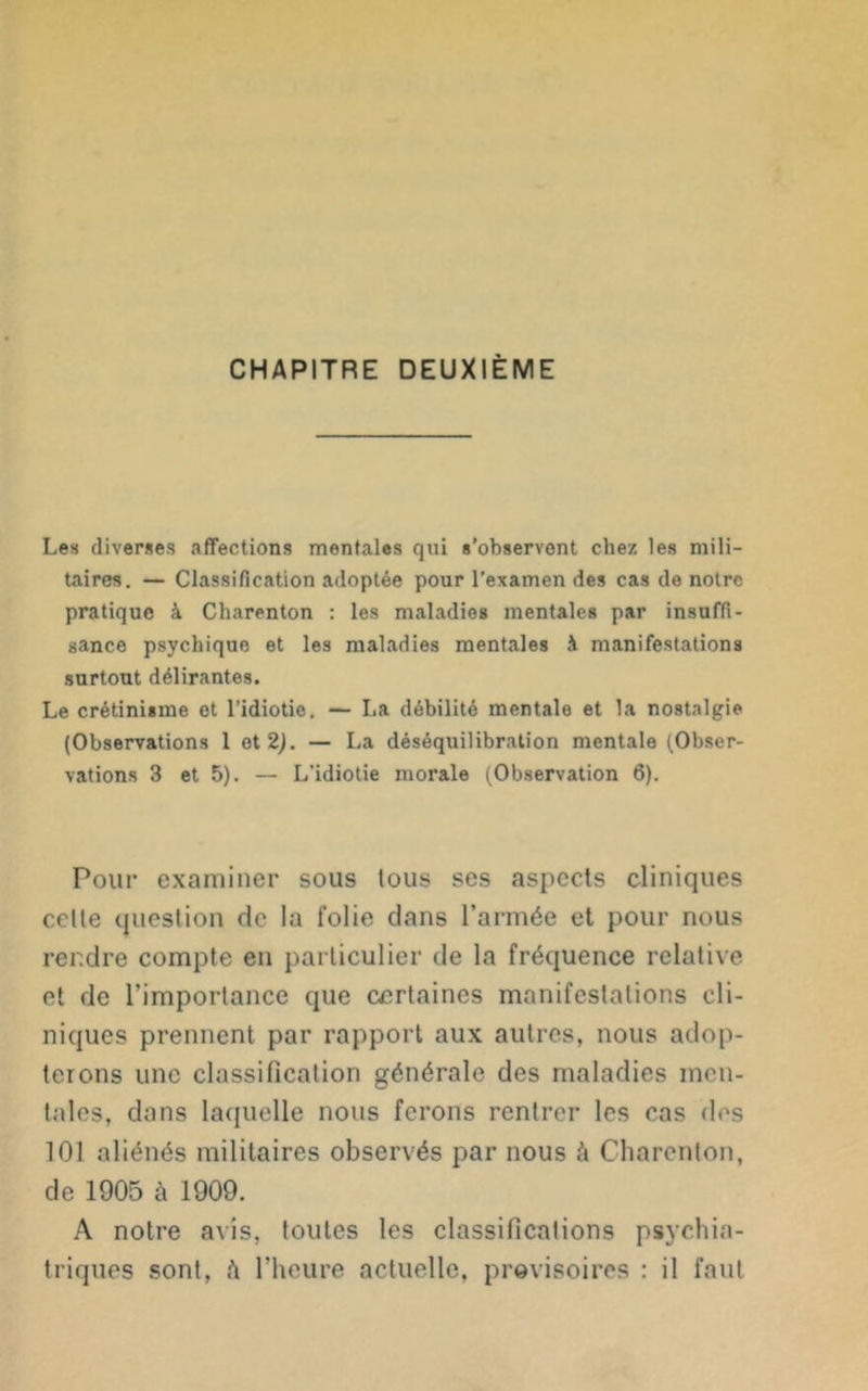 CHAPITRE DEUXIÈME Les diverses affections mentales qui s’observent chez les mili- taires. — Classification adoptée pour l’examen des cas de notre pratique à Charenton : les maladies mentales par insuffi- sance psychique et les maladies mentales à manifestations surtout délirantes. Le crétinisme et l’idiotie. — La débilité mentale et la nostalgie (Observations 1 et 2). — La déséquilibration mentale (Obser- vations 3 et 5). — L’idiotie morale (Observation 6). Pour examiner sous tous ses aspects cliniques celte question de la folie dans l’armée et pour nous rendre compte en particulier de la fréquence relative et de l’importance que certaines manifestations cli- niques prennent par rapport aux autres, nous adop- terons une classification générale des maladies men- tales, dans laquelle nous ferons rentrer les cas des 101 aliénés militaires observés par nous à Charenton, de 1905 à 1909. A notre avis, toutes les classifications psychia- triques sont, A l’heure actuelle, provisoires : il faut