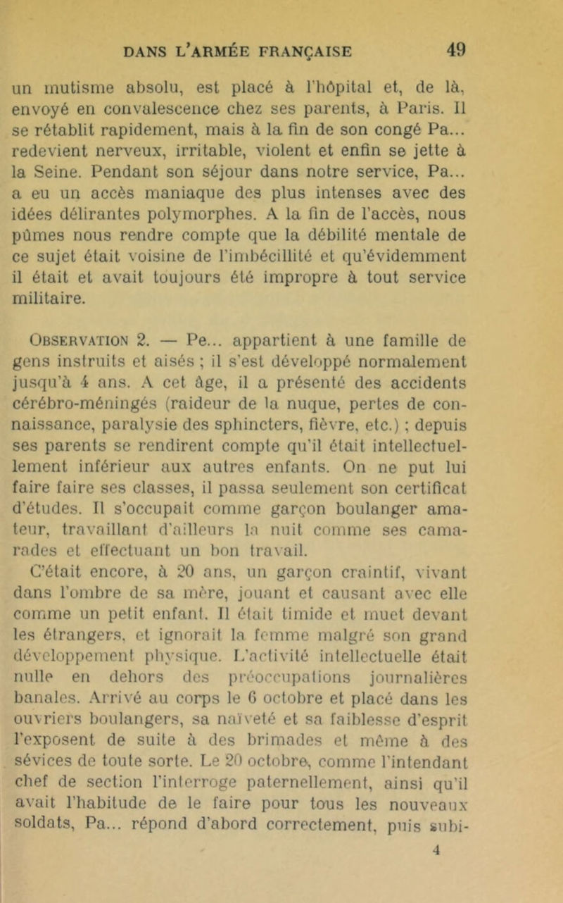 un mutisme absolu, est placé à l'hôpital et, de là. envoyé en convalescence chez ses parents, à Paris. 11 se rétablit rapidement, mais à la fin de son congé Pa... redevient nerveux, irritable, violent et enfin se jette à la Seine. Pendant son séjour dans notre service, Pa... a eu un accès maniaque des plus intenses avec des idées délirantes polymorphes. A la fin de l’accès, nous pûmes nous rendre compte que la débilité mentale de ce sujet était voisine de l’imbécillité et qu’évidemment il était et avait toujours été impropre à tout service militaire. Observation 2. — Pe... appartient à une famille de gens instruits et aisés ; il s’est développé normalement jusqu’à 4 ans. A cet âge, il a présenté des accidents cérébro-méningés (raideur de la nuque, pertes de con- naissance, paralysie des sphincters, fièvre, etc.) ; depuis ses parents se rendirent compte qu’il était intellectuel- lement inférieur aux autres enfants. On ne put lui faire faire ses classes, il passa seulement son certificat d’études. Il s’occupait comme garçon boulanger ama- teur, travaillant d’ailleurs la nuit comme ses cama- rades et effectuant un bon travail. C’était encore, à 20 ans, un garçon craintif, vivant dans l’ombre de sa mère, jouant et causant avec elle comme un petit enfant. Il était timide et muet devant les étrangers, et ignorait la femme malgré son grand développement physique. L’activité intellectuelle était nulle en dehors des préoccupations journalières banales. Arrivé au corps le G octobre et placé dans les ouvriers boulangers, sa naïveté et sa faiblesse d’esprit l’exposent de suite à des brimades et même à des sévices de toute sorte. Le 20 octobre, comme l’intendant chef de section l’interroge paternellement, ainsi qu'il avait l’habitude de le faire pour tous les nouveaux soldats, Pa... répond d’abord correctement, puis subi- 4