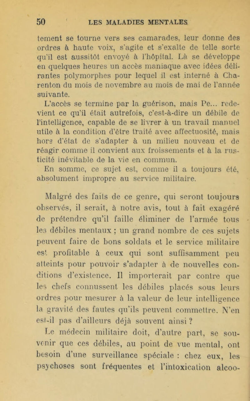 I tement se tourne vers ses camarades, leur donne des ordres à haute voix, s'agite et s’exalte de telle sorte qu’il est aussitôt envoyé à l’hôpital. Là se développe en quelques heures un accès maniaque avec idées déli- rantes polymorphes pour lequel il est interné à Cha- renton du mois de novembre au mois de mai de l’année suivante. L’accès se termine par la guérison, mais Pe... rede- vient ce qu’il était autrefois, c’est-à-dire un débile de l’intelLigence, capable de se livrer à un travail manuel utile à la condition d’ôtre traité avec affectuosité, mais hors d’état de s’adapter à un milieu nouveau et de réagir comme il convient aux froissements et à la rus- ticité inévitable de la vie en commun. En somme, ce sujet est, comme il a toujours été, absolument impropre au service militaire. Malgré des fails de ce genre, qui seront toujours observés, il serait, à notre avis, tout à fait exagéré de prétendre qu’il faille éliminer de l’armée tous les débiles mentaux ; un grand nombre de ces sujets peuvent faire de bons soldats et le service militaire est profitable à ceux qui sont suffisamment peu atteints pour pouvoir s’adapter à de nouvelles con- ditions d’existence. Il importerait par contre que les chefs connussent les débiles placés sous leurs ordres pour mesurer à la valeur de leur intelligence la gravité des fautes qu’ils peuvent commettre. N’en est-il pas d’ailleurs déjà souvent ainsi ? Le médecin militaire doit, d’autre part, se sou- venir que ces débiles, au point de vue mental, ont besoin d’une surveillance spéciale : chez eux, les psychoses sont fréquentes et l’intoxication alcoo-