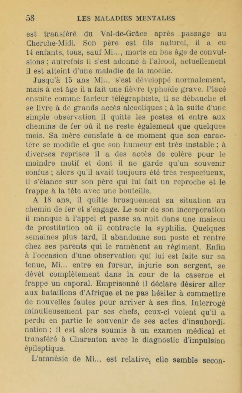 est transféré du Val-de-Gràce après passage au Cherche-Midi. Son père est fils naturel, il a eu 14 enfants, tous, sauf Mi..., morts en bas âge de convul- sions ; autrefois il s’est adonné à l'alcool, actuellement il est atteint d’une maladie de la moelle. Jusqu’à 15 ans Mi... s’est développé normalement, mais à cet âge il a fait une fièvre typhoïde grave. Placé ensuite comme facteur télégraphiste, il se débauche et se livre à de grands accès alcooliques ; à la suite d’une simple observation il quitte les postes et entre aux chemins de fer où il ne reste également que quelques mois. Sa mère constate à ce moment que son carac- tère se modifie et que son humeur est très instable ; à diverses reprises il a des accès de colère pour le moindre motif et dont il ne garde qu'un souvenir confus ; alors qu’il avait toujours été très respectueux, il s’élance sur son père qui lui fait un reproche et le frappe à la tète a\ec une bouteille. A 18 ans, il quitte brusquement sa situation au chemin de fer et s’engage. Le soir de son incorporation il manque à l’appel et passe sa nuit dans une maison de prostitution où il contracte la syphilis. Quelques semaines plus tard, il abandonne son poste et rentre chez ses parents qui le ramènent au régiment. Enfin à l’occasion d'une observation qui lui est faite sur sa tenue, Mi... entre en fureur, injurie son sergent, se dévêt complètement dans la cour de la caserne et frappe un caporal. Emprisonné il déclare désirer aller aux bataillons d’Afrique et ne pas hésiter à commettre de nouvelles fautes pour arriver à ses fins. Interrogé minutieusement par ses chefs, ceux-ci voient qu’il a perdu en partie le souvenir de ses actes d’insubordi- nation ; il est alors soumis à un examen médical et transféré à Charenton avec le diagnostic d'impulsion épileptique. L’amnésie de Mi... est relative, elle semble secon-