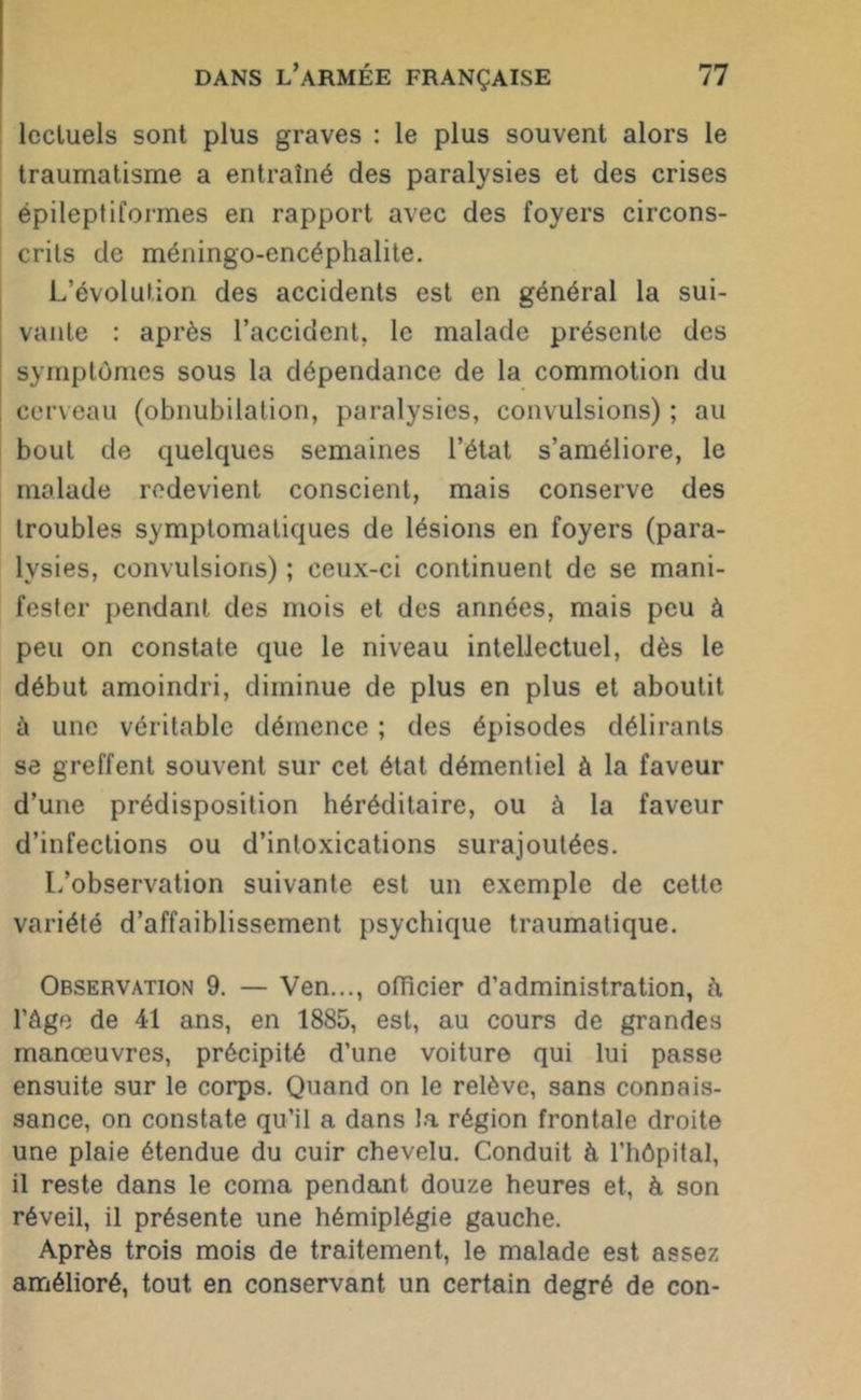 lccluels sont plus graves : le plus souvent alors le traumatisme a entraîné des paralysies et des crises épileptiformes en rapport avec des foyers circons- crits de méningo-encéphalite. L’évolution des accidents est en général la sui- vante : après l’accident, le malade présente des symptômes sous la dépendance de la commotion du cerveau (obnubilation, paralysies, convulsions) ; au bout de quelques semaines l’état s’améliore, le malade redevient conscient, mais conserve des troubles symptomatiques de lésions en foyers (para- lysies, convulsions) ; ceux-ci continuent de se mani- fester pendant des mois et des années, mais peu à peu on constate que le niveau intellectuel, dès le début amoindri, diminue de plus en plus et aboutit à une véritable démence ; des épisodes délirants se greffent souvent sur cet état démentiel à la faveur d’une prédisposition héréditaire, ou à la faveur d’infections ou d’intoxications surajoutées. L’observation suivante est un exemple de cette variété d’affaiblissement psychique traumatique. Observation 9. — Ven..., officier d’administration, à l’âge de 41 ans, en 1885, est, au cours de grandes manœuvres, précipité d’une voiture qui lui passe ensuite sur le corps. Quand on le relève, sans connais- sance, on constate qu’il a dans la région frontale droite une plaie étendue du cuir chevelu. Conduit à l’hôpital, il reste dans le coma pendant douze heures et, à son réveil, il présente une hémiplégie gauche. Après trois mois de traitement, le malade est assez amélioré, tout en conservant un certain degré de con-