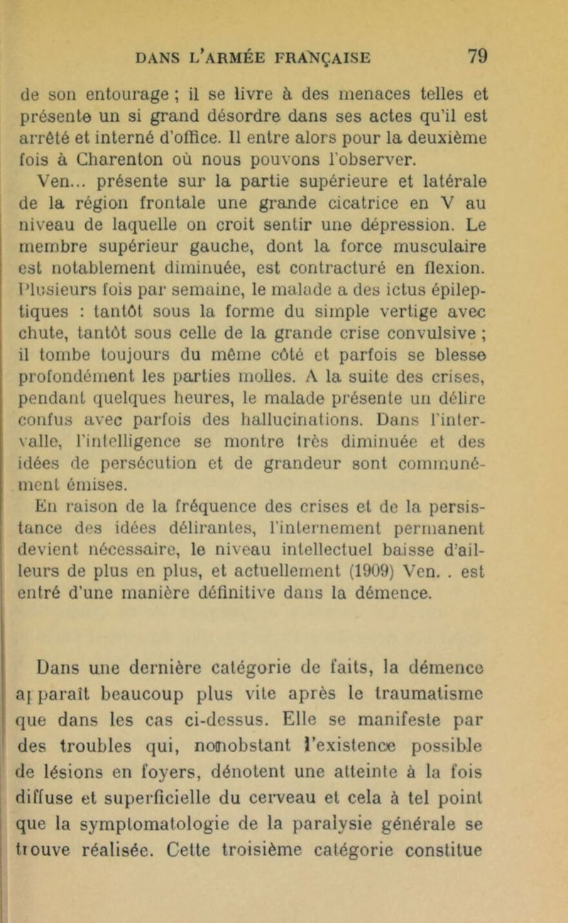 de son entourage ; il se livre à des menaces telles et présente un si grand désordre dans ses actes qu’il est arrêté et interné d’office. 11 entre alors pour la deuxième fois à Charenton où nous pouvons l’observer. Ven... présente sur la partie supérieure et latérale de la région frontale une grande cicatrice en V au niveau de laquelle on croit sentir une dépression. Le membre supérieur gauche, dont la force musculaire est notablement diminuée, est contracturé en flexion. Plusieurs fois par semaine, le malade a des ictus épilep- tiques : tantôt sous la forme du simple vertige avec chute, tantôt sous celle de la grande crise convulsive ; il tombe toujours du même côté et parfois se blesse profondément les parties molles. A la suite des crises, pendant quelques heures, le malade présente un délire confus avec parfois des hallucinations. Dans l'inter- valle, l’intelligence se montre très diminuée et des idées de persécution et de grandeur sont communé- ment émises. En raison de la fréquence des crises et de la persis- tance des idées délirantes, l’internement permanent devient nécessaire, le niveau intellectuel baisse d’ail- leurs de plus en plus, et actuellement (1909) Ven. . est entré d’une manière définitive dans la démence. Dans une dernière catégorie de faits, la démence aj paraît beaucoup plus vile après le traumatisme que dans les cas ci-dessus. Elle se manifeste par des troubles qui, nonobstant l’existence possible de lésions en foyers, dénotent une atteinte à la fois diffuse et superficielle du cerveau et cela à tel point que la symptomatologie de la paralysie générale se trouve réalisée. Cette troisième catégorie constitue