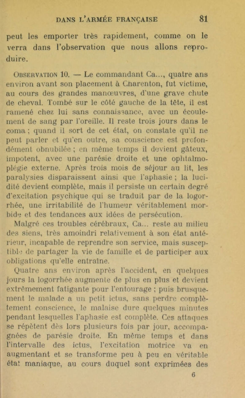 peut les emporter très rapidement, comme on le verra dans l’observation que nous allons repro- duire. Observation 1Ü. — Le commandant Ca..., quatre ans environ avant son placement à C.narenton, fut victime, au cours des grandes manœuvres, d’une grave chute de cheval. Tombé sur le côté gauche de la tête, il est ramené chez lui sans connaissance, avec un écoule- ment de sang par l’oreille. 11 reste trois jours dans le coma ; quand il sort de cet état, on constate qu’il ne peut parler et qu’en outre, sa conscience est profon- dément obnubilée ; en même temps il devient gâteux, impotent, avec une parésie droite et une ophtalmo- plégie externe. Après trois mois de séjour au lit, les paralysies disparaissent ainsi que l’aphasie ; la luci- dité devient complète, mais il persiste un certain degré d’excitation psychique qui se traduit par de la logor- rhée, une irritabilité de l'humeur véritablement mor- bide et des tendances aux idées de persécution. Malgré ces troubles cérébraux, Ca... reste au milieu des siens, très amoindri relativement à son état anté- rieur, incapable de reprendre son service, mais suscep- tible de partager la vie de famille et de participer aux obligations qu’elle entraîne. Quatre ans environ après l’accident, en quelques jours la logorrhée augmente de plus en plus et devient extrêmement fatigante pour l’entourage ; puis brusque- ment le malade a un petit ictus, sans perdre complè- tement conscience, le malaise dure quelques minutes pendant lesquelles l’aphasie est complète. Ces attaques se répètent dès lors plusieurs fois par jour, accompa- gnées de parésie droite. En même temps et dans l’intervalle des ictus, l’excitation motrice va en augmentant et se transforme peu à peu en véritable état maniaque, au cours duquel sont exprimées des 6