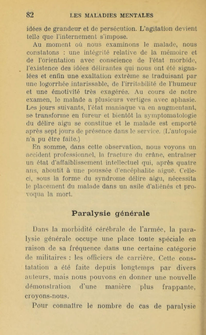 idées de grandeur et de persécution. L’agitation devient telle que l’internement s’impose. Au moment où nous examinons le malade, nous constatons : une intégrité relative de la mémoire et de l'orientation avec conscience de l’état morbide, l’existence des idées délirantes qui nous ont été signa- lées et enfin une exaltation extrême se traduisant par une logorrhée intarissable, de l’irritabilité de l’humeur et une émotivité très exagérée. Au cours de notre examen, le malade a plusieurs vertiges avec aphasie. Les jours suivants, l’état maniaque va en augmentant, se transforme en fureur et bientôt la symptomatologie du délire aigu se constitue et le malade est emporté après sept jours de présence dans le service. (L’aulopsie n’a pu être faite.) En somme, dans cette observation, nous voyons un accident professionnel, la fracture du crâne, entraîner un état d’affaiblissement intellectuel qui. après quatre ans, aboutit à une poussée d’encéphalite aiguë. Celle- ci, sous la forme du syndrome délire aigu, nécessita le placement du malade dans un asile d’aliénés et pro- voqua la mort. Paralysie générale Dans la morbidité cérébrale de l’armée, la para- lysie générale occupe une place toute spéciale en raison de sa fréquence dans une certaine catégorie de militaires : les officiers de carrière. Cette cons- tatai ion a été faite depuis longtemps par divers auteurs, mais nous pouvons en donner une nouvelle démonstration d’une manière plus frappante, croyons-nous. Pour connaître le nombre de cas de paralysie