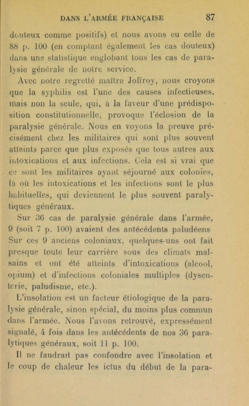 douteux comme positifs) et nous avons eu celle de 88 J». 100 (en comptant également les cas douteux) dans une statistique englobant tous les cas de para- hsie générale de notre service. Avec notre regretté maître Joffroy, nous croyons que la syphilis est l’une des causes infectieuses, mais non la seule, qui, à la faveur d’une prédispo- sition constitutionnelle, provoque l’éclosion de la paralysie générale. Nous en voyons la preuve pré- cisément chez les militaires qui sont plus souvent atteints parce que plus exposés que tous autres aux intoxications et aux infections. Cela est si vrai que ce sont les militaires ayant séjourné aux colonies, là où les intoxications et les infections sont le plus habituelles, qui deviennent le plus souvent paraly- tiques généraux. Sur 36 cas de paralysie générale dans l’armée, 9 (soit 7 p. 100) avaient des antécédents paludéens Sur ces 9 anciens coloniaux, quelques-uns ont fait presque toute leur carrière sous des climats mal- sains et ont été atteints d’intoxications (alcool, opium) et d’infections coloniales multiples (dysen- terie, paludisme, etc.). L’insolation est un facteur étiologique de la para- lysie générale, sinon spécial, du moins plus commun dans l’armée. Nous l’avons retrouvé, expressément signalé, 4 fois dans les antécédents de nos 36 para- lytiques généraux, soit J l p. 100. Il ne faudrait pas confondre avec l’insolation et le coup de chaleur les ictus du début de la para-