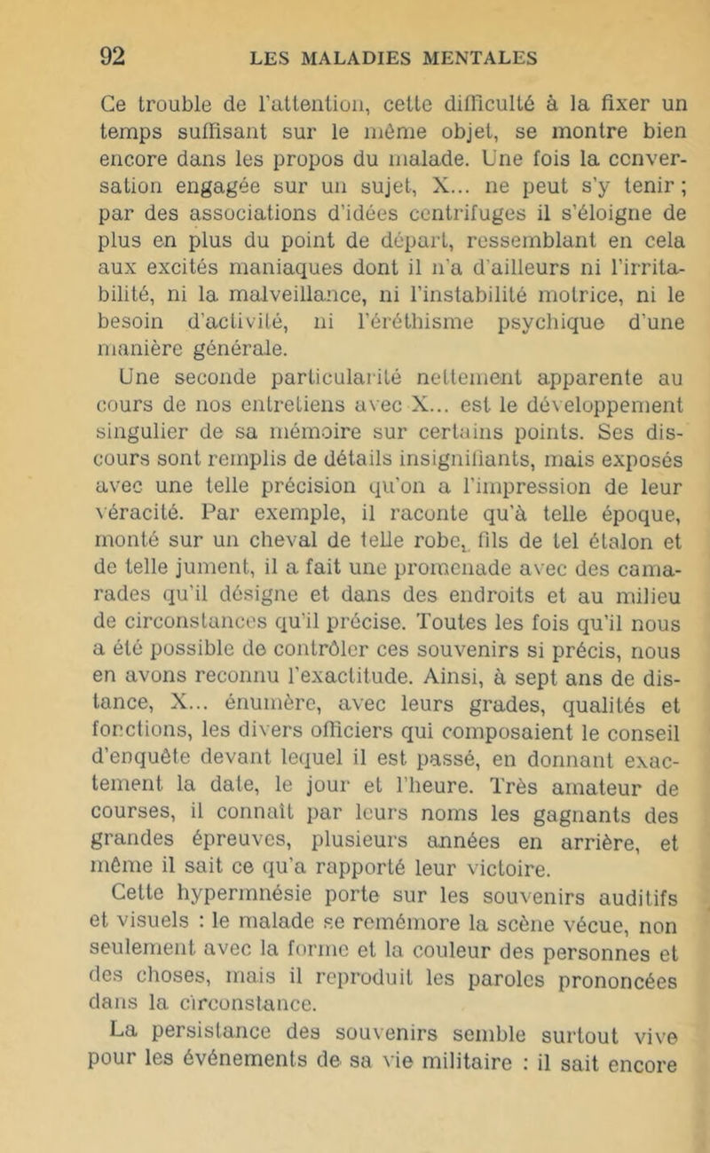 Ce trouble de l’attention, cette difficulté à la fixer un temps suffisant sur le même objet, se montre bien encore dans les propos du malade. Une fois la conver- sation engagée sur un sujet, X... ne peut s’y tenir; par des associations d’idées centrifuges il s’éloigne de plus en plus du point de départ, ressemblant en cela aux excités maniaques dont il n'a d'ailleurs ni l’irrita- bilité, ni la malveillance, ni l’instabilité motrice, ni le besoin d’activité, ni l’éréthisme psychique d’une manière générale. Une seconde particularité nettement apparente au cours de nos entretiens avec X... est le développement singulier de sa mémoire sur certains points. Ses dis- cours sont remplis de détails insignifiants, mais exposés avec une telle précision qu'on a l’impression de leur véracité. Par exemple, il raconte qu'à telle époque, monté sur un cheval de telle robe^ fils de tel étalon et de telle jument, il a fait une promenade avec des cama- rades qu'il désigne et dans des endroits et au milieu de circonstances qu'il précise. Toutes les fois qu’il nous a été possible de contrôler ces souvenirs si précis, nous en avons reconnu l'exactitude. Ainsi, à sept ans de dis- tance, X... énumère, avec leurs grades, qualités et fonctions, les divers officiers qui composaient le conseil d’enquête devant lequel il est passé, en donnant exac- tement la date, le jour et l’heure. Très amateur de courses, il connaît par leurs noms les gagnants des grandes épreuves, plusieurs années en arrière, et même il sait ce qu’a rapporté leur victoire. Cette hypermnésie porte sur les souvenirs auditifs et visuels : le malade se remémore la scène vécue, non seulement avec la forme et la couleur des personnes et des choses, mais il reproduit les paroles prononcées dans la circonstance. La persistance des souvenirs semble surtout vive pour les événements de sa vie militaire : il sait encore