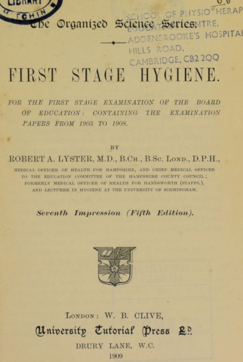 . U&i'wni - jtpQ' QF p;-{YSiO ■ 1 tn.AP c ®raaiu3cb Sdci%T&'ne6;'TRE. ^ AOr F.r J: o:<E's hospitai HILLS PxOAD, CAMBf^lDGE. CB2 2QQ FIRST STAGE HYGIENE. FOR THE FIRST STAGE EXAMIXATI02I OF THE BOARD OF EDUCATIOX: COXTAIXISG THE EXAMINATION PAPERS FROM 1903 TO 1908. BY ROBFJKT A. r.YSTEK, M.D., B.Ch., B.Sc. Bond., D.P.H., MKDICAI, OKKICEK OF IIKALTII FOK HAMFSHIKF., AND OHIF.F .MEDICAL OFFICER TO THE EDUCATION COMMllTEE OF THE HAMPSHIRE COUNTY COUNCIL; FORMERLY .MEDICAL OFFICER OF HEALTH FOK HANDSWORTH (STAFFS.), AND LECTURER IN HYOIENE AT THE UNIVERSITY OF BIRMINGHAM. Seventh fnijtression (Fifth FAtitiun). London : W. B. CLIA'E, (Unbereifg Jutonaf (prees DRURY LANE, W.C.