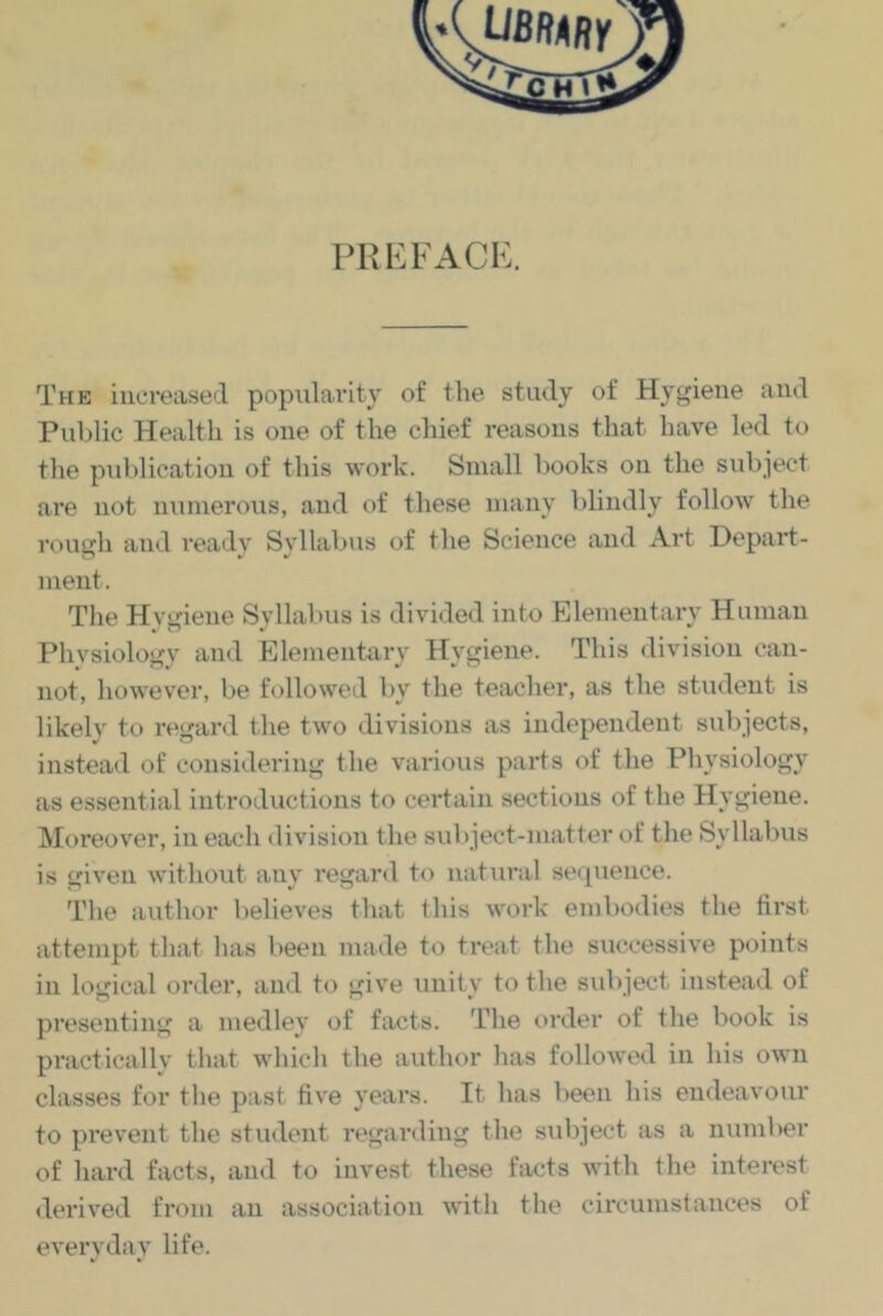 PRKFACK. The increased popularity of the study of Hygiene and Public Health is one of the chief reasons that have led to the publication of this work. Small books on the subject are not numerous, and of these many blindly follow tlie rough and readv Syllabus of the Science and Art Depart- ment. The Hygiene Syllabus is divided into Elementary Human Physiology and Elementary Hygiene. This division can- not, Imwever, be followed by the teacher, as the student is likely to regard tlie two divisions as independent subjects, instead of considering the various parts of the Physiology as essential introductions to certain sections of the Hygiene. Moreover, in each division the subject-matter of the Syllabus is given without any regar<l to natural sequence. The author believes that this work embodies the first attempt that has been made to treat the successive points in logical order, and to give unity to the subject instead of presenting a medley of facts. The order of the book is pi’acticallv that which the author has followed in his own classes for the past fiv'e years. It has been his endeavour to prevent the student regarding the siibject as a number of hard facts, and to invest these facts with the interest derived from an association with the circumstances of everyday life.