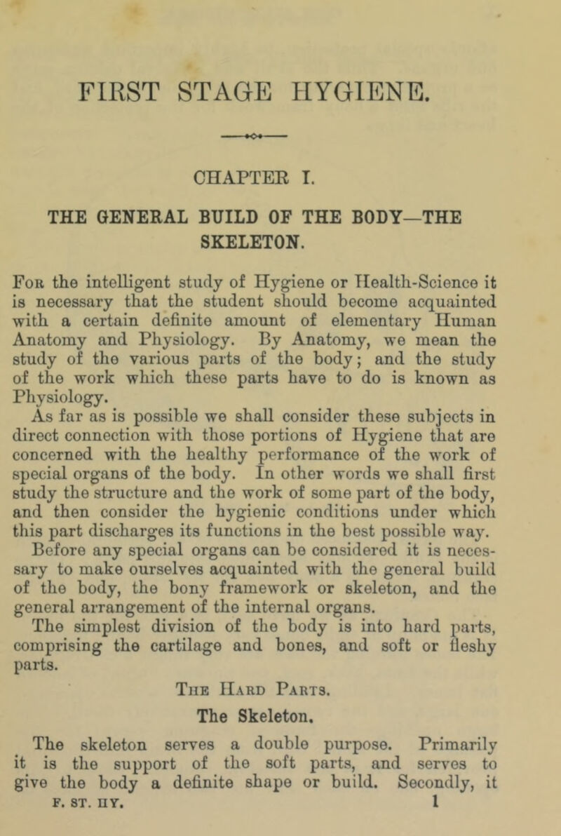 FIRST STAGE HYGIENE. CHAPTEE I. THE GENERAL BUILD OF THE BODY—THE SKELETON. For the intelligent study of Hygiene or Health-Science it is necessary that the student should become acquainted with a certain definite amount of elementary Human Anatomy and Physiology. By Anatomy, we mean the study of the various parts of the body; and the study of the work which these parts have to do is known as Physiology. As far as is possible we shall consider these subjects in direct connection with those portions of Hygiene that are concerned with the healthy performance of the work of special organs of the body. In other words we shall first study the structure and the work of some part of the body, and then consider the hygienic conditions under which this part discharges its functions in the best possible way. Before any special organs can bo considered it is neces- sary to make ourselves acquainted with the general build of the body, the bony framework or skeleton, and the general arrangement of the internal organs. The simplest division of the body is into hard parts, comprising the cartilage and bones, and soft or fleshy parts. T]ie Hard Parts. The Skeleton. The skeleton serves a double purpose. Primarily it is the support of the soft parts, and servos to give the body a definite shape or build. Secondly, it