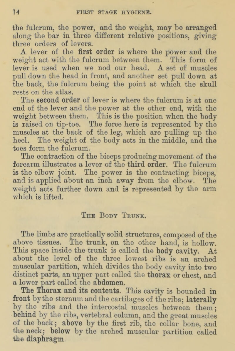 the fulcrum, the power, and the weight, may be arranged along the bar in three different relative positions, giving three orders of levers. A lever of the first order is where the power and the weight act with the fulcrum between them. This form of lever is used when we nod our head. A set of muscles pull down the head in front, and another set pull down at the back, the fulcrum being the point at which the skull rests on the atlas. The second order of lever is where the fulcrum is at one end of the lever and the power at the other end, with the weight between them. This is the position when the body is raised on tip-toe. The force here is represented by the muscles at the back of the leg, which are pulling up the heel. The weight of the body acts in the middle, and the toes foiTu the fulcrum. The contraction of the biceps producing movement of the forearm illustrates a lever of the third order. The fulcrum is the elbow joint. The power is the contracting biceps, and is applied about an inch away from the elbow. The weight acts further down and is represented by the arm which is lifted. The Body Trunk. The limbs are practically solid structures, composed of the above tissues. The trunk, on the other hand, is hollow. This space inside the trunk is called the body cavity. At about the level of the three lowest ribs is an arched muscular partition, which divides the body cavity into two distinct parts, an upper part called the thorax or chest, and a lower paid called the abdomen. The Thorax and its contents. This cavity is bounded in front by the sternum and the cartilages of the ribs; laterally by the ribs and the intercostal muscles between them; behind by the ribs, vertebral column, and the great muscles of the back; above by the first rib, the collar bone, and the neck; below by the arched muscular partition called the diaphragm.