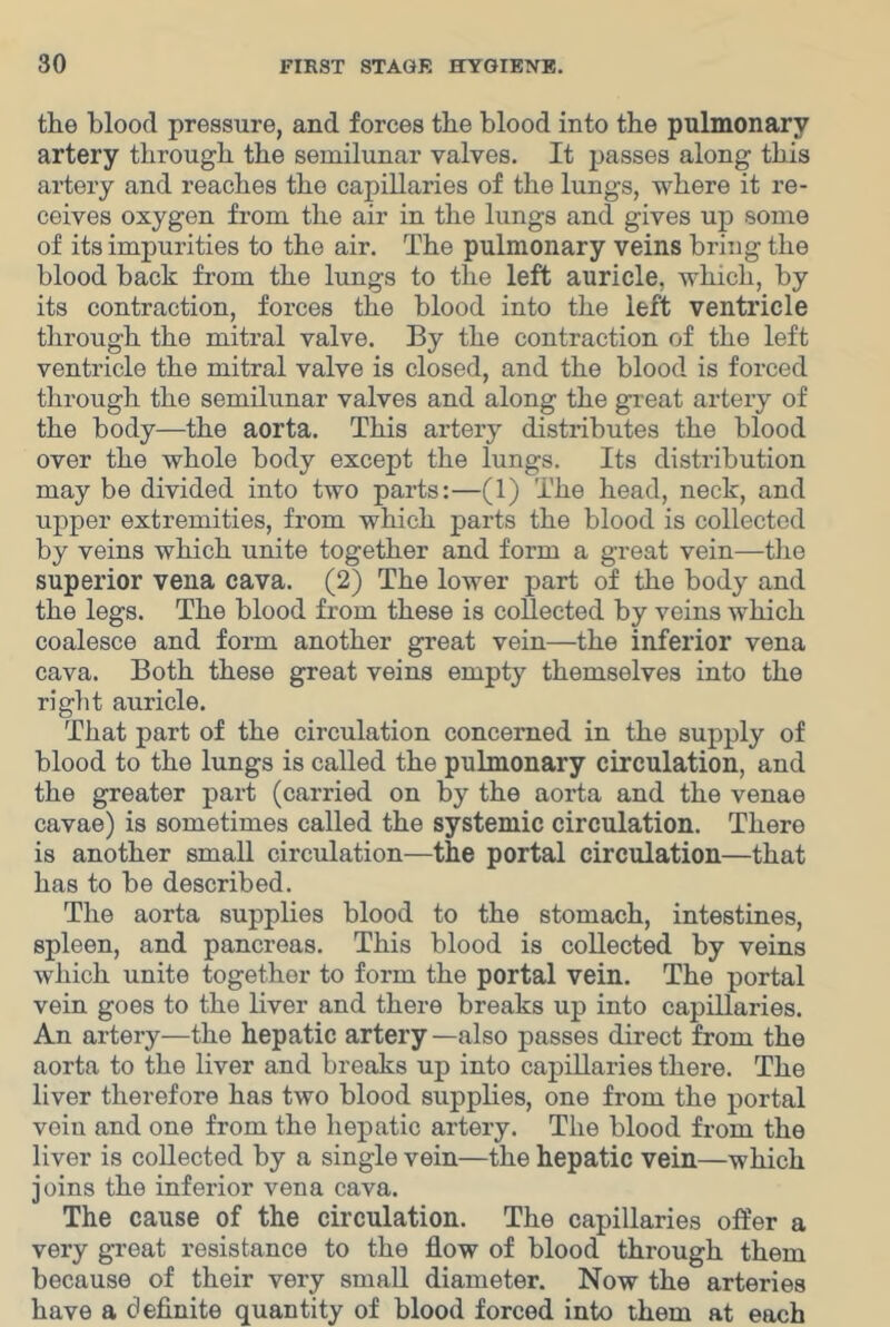 the blood pressure, and forces the blood into the pulmonary artery through the semilunar valves. It passes along this artery and reaches the capillaries of the lungs, where it re- ceives oxygen from the air in the lungs and gives up some of its impurities to the air. The pulmonary veins bring the blood back from the lungs to the left auricle, which, by its contraction, forces the blood into the left ventricle through the mitral valve. By the contraction of the left ventricle the mitral valve is closed, and the blood is forced through the semilunar valves and along the great artery of the body—the aorta. This artery distributes the blood over the whole body except the lungs. Its distribution may be divided into two parts:—(1) The head, neck, and upper extremities, from which parts the blood is collected by veins which unite together and form a great vein—tlie superior vena cava. (2) The lower part of the body and the legs. The blood from these is collected by veins which coalesce and form another great vein—the inferior vena cava. Both these great veins empty themselves into the right auricle. That part of the circulation concerned in the supply of blood to the lungs is called the pulmonary circulation, and the greater part (carried on by the aorta and the venae cavae) is sometimes called the systemic circulation. There is another small circulation—the portal circulation—that has to be described. The aorta supplies blood to the stomach, intestines, spleen, and pancreas. This blood is collected by veins which unite together to form the portal vein. The portal vein goes to the liver and there breaks up into capillaries. An artery—the hepatic artery —also passes direct from the aorta to the liver and breaks up into capillaries there. The liver therefore has two blood supplies, one from the portal vein and one from the hepatic artery. The blood from the liver is collected by a single vein—the hepatic vein—which joins the inferior vena cava. The cause of the circulation. The capillaries offer a very great resistance to the flow of blood through them because of their very small diameter. Now the arteries have a definite quantity of blood forced into them at each
