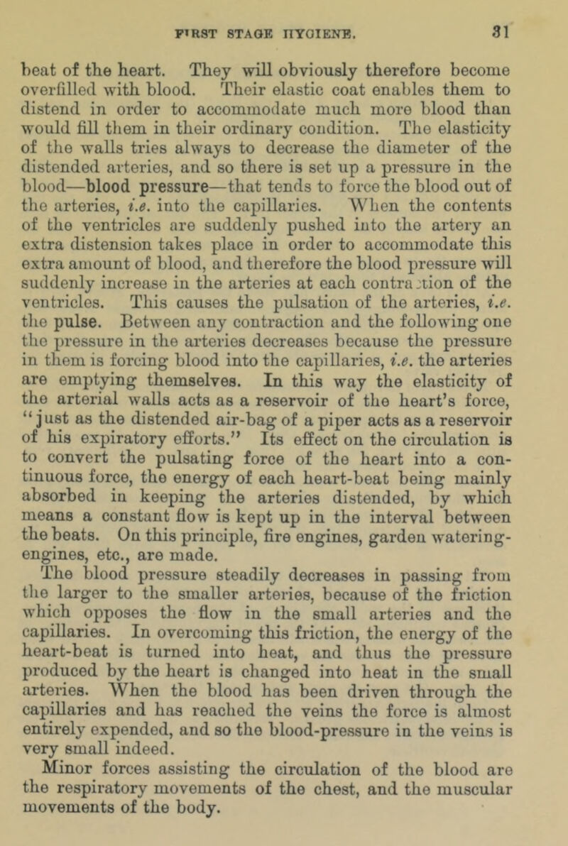 heat of the heart. They will obviously therefore become overfilled with blood. Their elastic coat enables them to distend in order to accommodate much more blood than would fill them in their ordinary condition. The elasticity of the walls tries always to decrease the diameter of the distended arteries, and so there is set up a pressure in the blood—blood pressure—that tends to force the blood out of the arteries, i.e. into the capillaries. A\'^hen the contents of the ventricles are suddenly pushed into the artery an extra distension takes place in order to accommodate this extra amount of blood, and therefore the blood pressure will suddenly increase in the arteries at each contra :tion of the ventricles. Tliis causes the pulsation of the arteries, i.e. tlie pulse. Between any contraction and the following one the pressure in the ai'teries decreases because the pressure in them is forcing blood into the capillaries, i.e. the arteries are emptying themselves. In this way the elasticity of the arterial walls acts as a reservoir of the heart’s force, “ just as the distended air-bag of a piper acts as a reservoir of his expiratory efforts.” Its effect on the circulation is to convert the pulsating force of the heart into a con- tinuous force, the energy of each heart-beat being mainly absorbed in keeping the arteries distended, by which means a constant flow is kept up in the interval between the beats. On this principle, fire engines, garden watering- engines, etc., are made. The blood pressure steadily decreases in passing from the larger to the smaller arteries, because of the friction which opposes the flow in the small arteries and the capillaries. In overcoming this friction, the energy of the heart-beat is turned into heat, and thus the pressure produced by the heart is changed into heat in the small artei’ies. When the blood has been driven through the capillaries and has reached the veins the force is almost entirely expended, and so the blood-pre.ssuro in the veins is very small indeed. Minor forces assisting the circulation of the blood are the respiratory movements of the chest, and the muscular movements of the body.