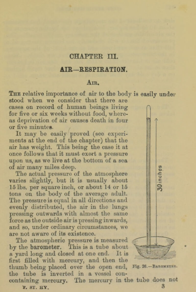 CHAPTER ni. AIR—RESPIRATION. Air. 4' The relative importance of air to the body is easily under stood when we consider that there are cases on record of human beings living for five or six weeks without food, where- as deprivation of air causes death in four or five minutes. It may be easily proved (see experi- ments at the end of the chapter) that the air has weight. This being the case it at once follows that it must exei’t a pressure upon us, as we live at the bottom of a sea of air many miles deep. The actual pressure of the atmosphere varies slightly, but it is usually about 15 lbs. per square inch, or about 14 or 15 tons on the body of the average adult. The pressure is equal in all directions and evenly distributed, the air in the lungs pressing outwards with almost the same force as the outside air is pressing inwards, and so, under ordinary circumstances, we are not aware of its existence. The atmospheric pressure is measured by the barometer. This is a tube about a yard long and closed at one end. It is first fiUed with mercury, and then the thumb being placed over the open end, Fig- 26.—baromkteu. the tube is inverted in a vessel con- containing mercury. The mercury in the tube does not V. ST. uv. 3 0) O £ O c o n