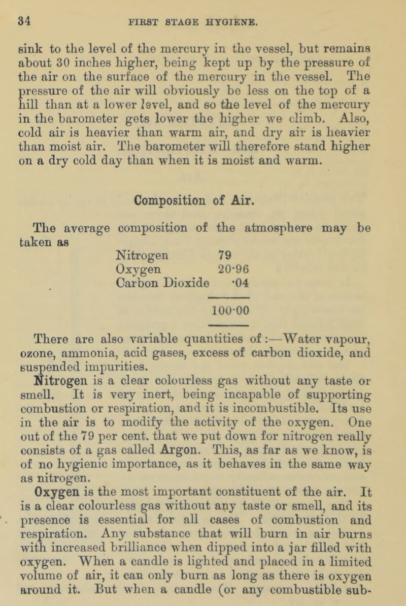 sink to the level of the mercury in the vessel, but remains about 30 inches higher, being kept up by the pressure of the air on the surface of the mercury in the vessel. The pressure of the air will obviously bo less on the top of a hill than at a lower level, and so the level of the mercury in the barometer gets lower the higher we climb. Also, cold air is heavier than warm air, and dry air is heavier than moist air. Tlie barometer will therefore stand higher on a dry cold day than when it is moist and warm. Composition of Air. The average composition of the atmosphere may bo taken as Nitrogen 79 Oxygen 20* 96 Carbon Dioxide *04 100-00 There are also variable quantities of:—Water vapour, ozone, ammonia, acid gases, excess of carbon dioxide, and suspended impurities. Nitrogen is a clear colourless gas without any taste or smell. It is very inert, being incapable of supjiorting combustion or respiration, and it is incombustible. Its use in the air is to modify the activity of the oxygen. One out of the 79 per cent, that we put down for nitrogen really consists of a gas called Ai’gon. This, as far as we know, is of no hygienic importance, as it behaves in the same way as nitrogen. Oxygen is the most important constituent of the air. It is a clear colourless gas without any taste or smell, and its presence is essential for all cases of combustion and respiration. Any substance that will burn in air burns with increased brilliance when dipped into a jar filled with oxygen. When a candle is lighted and placed in a limited volume of air, it can only burn as long as there is oxygen around it. But when a candle (or any combustible sub-
