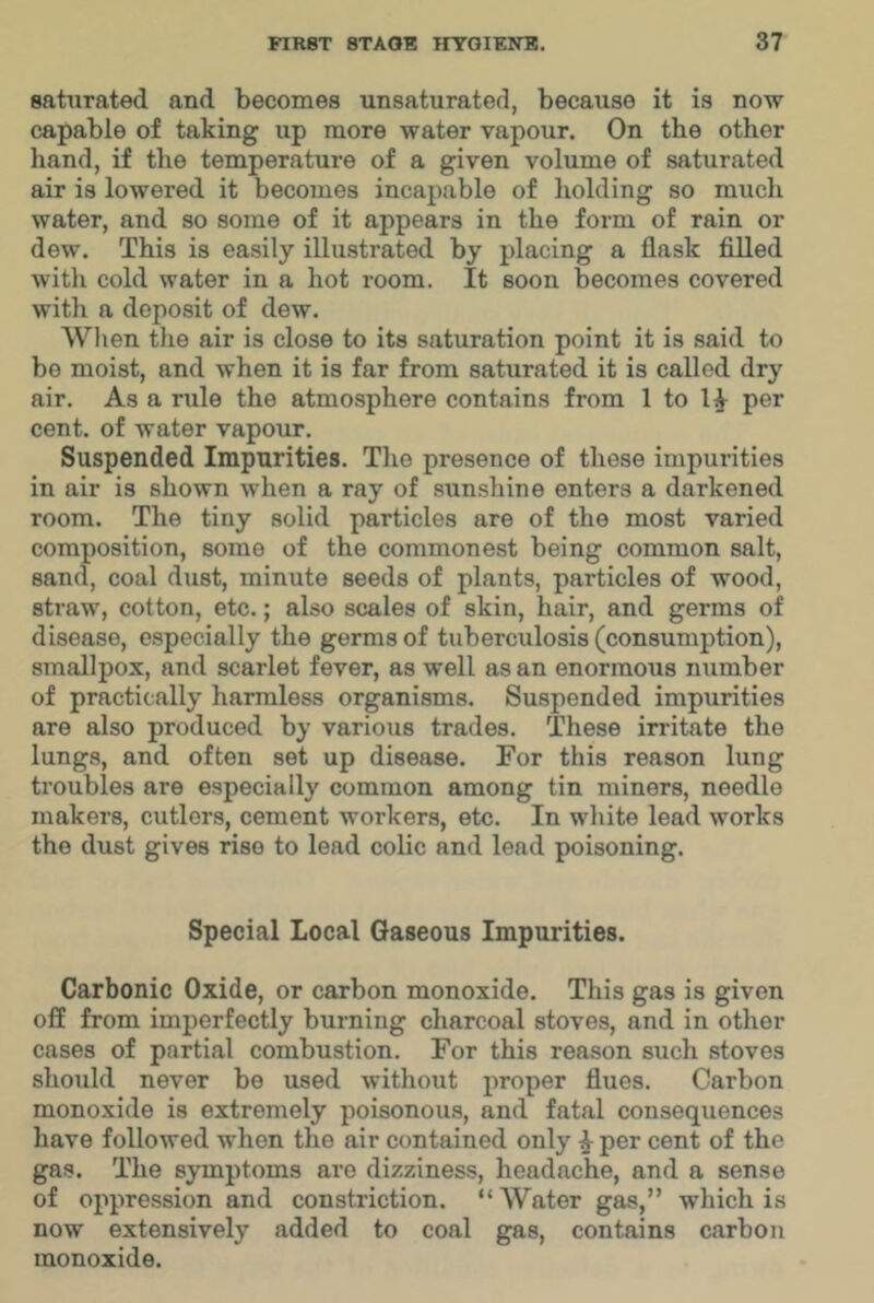 saturated and becomes unsaturated, because it is now capable of taking up more water vapour. On the other hand, if the temperature of a given volume of saturated air is lowered it becomes incapable of holding so much water, and so some of it appears in the form of rain or dew. This is easily illustrated by placing a flask filled with cold water in a hot room. It soon becomes covered with a deposit of dew. Wlien the air is close to its saturation point it is said to be moist, and when it is far from saturated it is called dry air. As a rule the atmosphere contains from 1 to per cent, of water vapour. Suspended Impurities. The presence of these impurities in air is shown when a ray of .sunshine enters a darkened room. The tiny solid particles are of the most varied composition, some of the commonest being common salt, sand, coal dust, minute seeds of plants, particles of wood, straw, cotton, etc.; also scales of skin, hair, and germs of disease, especially the germs of tuberculosis (consumption), smallpox, and scarlet fever, as well as an enormous number of practically harmless organisms. Suspended impurities are also produced by various trades. These irritate the lungs, and often set up disease. For this reason lung troubles are especially common among tin miners, needle makers, cutlers, cement workers, etc. In white lead works the dust gives rise to lead colic and lend poisoning. Special Local Gaseous Impurities. Carbonic Oxide, or carbon monoxide. This gas is given off from imperfectly burning charcoal stoves, and in other cases of partial combustion. For this reason such stoves should never be used without proper flues. Carbon monoxide is extremely poisonous, and fatal consequences have followed when the air contained only ^ per cent of the gas. The symptoms are dizziness, headache, and a sense of oppression and constriction. “ Water gas,” which is now extensively added to coal gas, contains carbon monoxide.