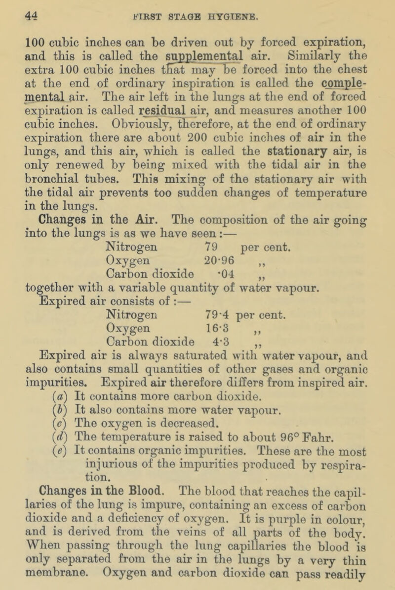 100 cubic inches can be driven out by forced expiration, and this is called the supplemental air. Similarly the extra 100 cubic inches that may~Se forced into the chest at the end of ordinary inspiration is called the comple- mental air. The air left in the lungs at the end of forced expiration is called residual air, and measures another 100 cubic inches. Obviously, therefore, at the end of ordinary expiration there are about 200 cubic inches of air in the lungs, and this air, which is called the stationary air, is only renewed by being mixed with the tidal air in the bronchial tubes. This mixing of the stationary air with the tidal air prevents too sudden changes of temperature in the lungs. Changes in the Air. The composition of the air going into the lungs is as we have seen:— Nitrogen 79 per cent. Oxygen 20‘96 ,, Carbon dioxide *04 „ together with a variable quantity of water vapour. Expired air consists of :— Nitrogen 79-4 per cent. Oxygen 16-3 „ Carbon dioxide 4’3 ,, Expired air is always saturated with water vapour, and also contains small quantities of other gases and organic impurities. Expired air therefore differs from inspired air. {a) It contains more carbon dioxide. {l) It also contains more water vapour. (c) The oxygen is decreased. {d) The temperature is raised to about 96° Fahr. (e) It contains organic impurities. These are the most injurious of the impurities produced by respira- tion. Changes in the Blood. The blood that reaches the capil- laries of the lung is impure, containing an excess of carbon dioxide and a deficiency of oxygen. It is purple in colour, and is derived from the veins of all parts of the body. Wlien passing through the lung capillaries the blood is only separated from the air in the lungs by a very thin membrane. Oxygen and carbon dioxide can pass readily