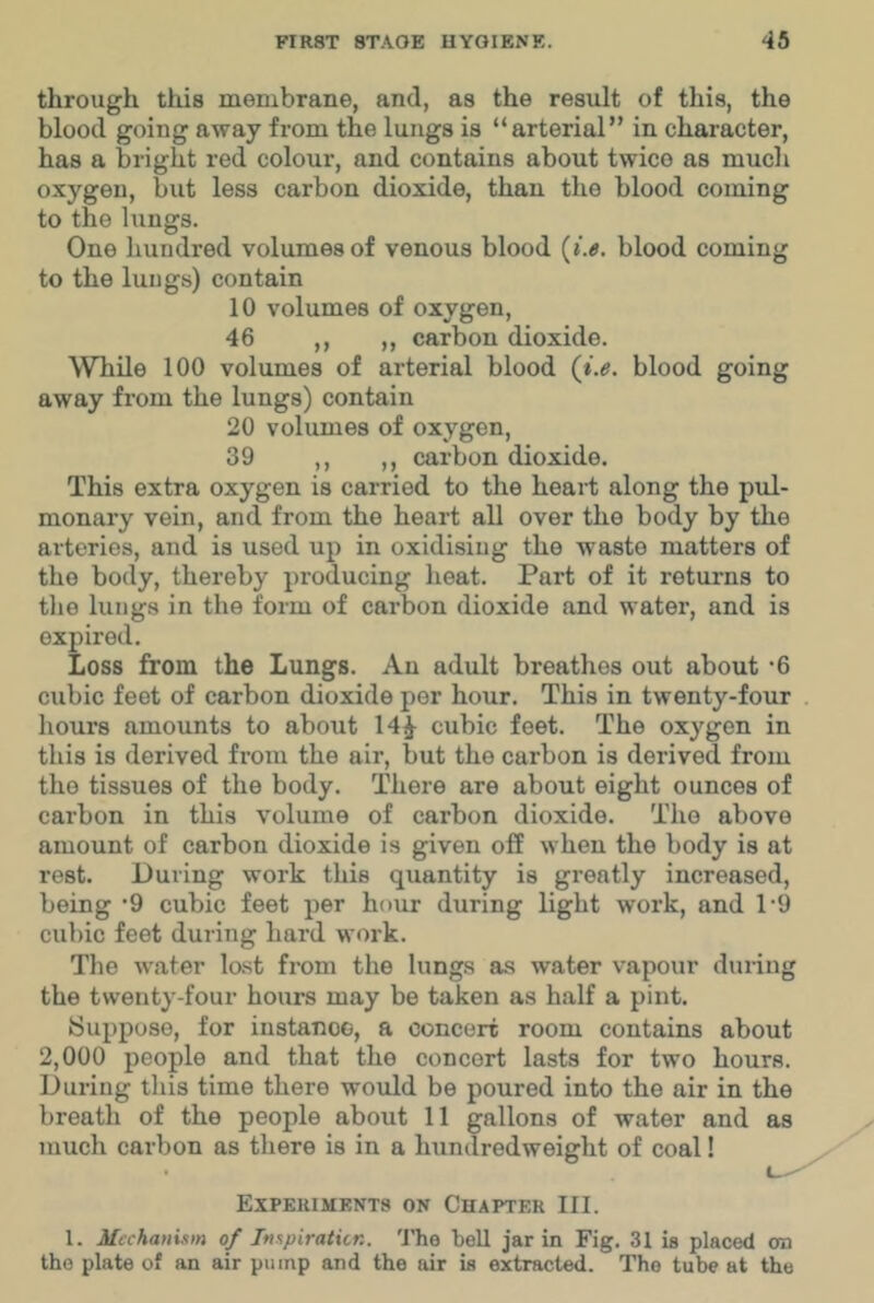 through this membrane, and, as the result of this, the blood going away from the lungs is “arterial” in character, has a bright red colour, and contains about twice as much oxygen, but less carbon dioxide, than the blood coming to the lungs. One hundred volumes of venous blood {i.e. blood coming to the lungs) contain 10 volumes of oxygen, 46 ,, ,, carbon dioxide. While 100 volumes of arterial blood (i.e. blood going away from the lungs) contain 20 volumes of oxygen, 39 ,, ,, carbon dioxide. This extra oxygen is carried to the heart along the pul- monary vein, and from the heart all over the body by the arteries, and is used up in oxidising the waste matters of the body, thereby producing heat. Part of it returns to the lungs in the form of carbon dioxide and water, and is expired. Loss from the Lungs. An adult breathes out about -6 cubic feet of carbon dioxide per hour. This in twenty-four houi’s amounts to about 14^ cubic feet. The oxygen in this is derived from the air, but the carbon is derived from the tissues of the body. There are about eight ounces of carbon in this volume of carbon dioxide. The above amount of carbon dioxide is given off when the body is at rest. During work this quantity is greatly increased, being ’9 cubic feet per hour during light work, and 1'9 cubic feet during hard work. Tlie water lo.st from the lungs as water vapour during the twenty-four hours may be taken as half a pint. ISuppose, for iustanoo, a concert room contains about 2,000 people and that the concert lasts for two hours. During this time there would be poured into the air in the breath of the people about 11 gallons of water and as much carbon as there is in a hundredweight of coal! Experiments on Chapter III. 1. Mechanism of Inspiration. The bell jar in Fig. 31 is placed on the plate of an air pump and the air is extracted. The tube at the
