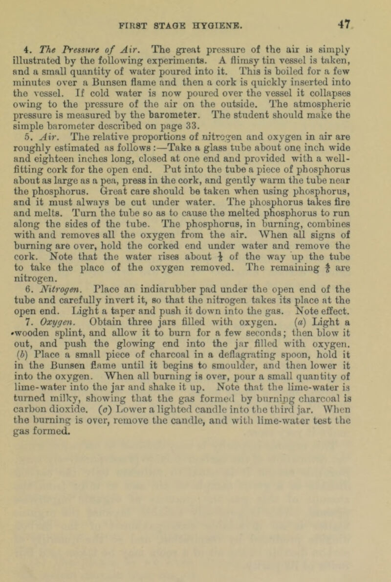 4. The Pressure of Air. The great prcs-sure of the air is simply illustrated by the following experiments. A flimsy tin vessel is taken, and a small quantity of water poured into it. This is boiled for a few minutes over a Bunsen flame and then a cork is quickly inserted into the vessel. If cold water is now poured over the vessel it collapses owing to the pressure of the air on the outside. The atmospheric pressure is measured by the barometer. The student should make the simple barometer described on page 33. 5. Air. The relative proportions of nitrogen and oxygen in air are roughly estimated as follows:—Take a glass tube about one inch wide and eighteen inches long, closed at one end and provided with a well- fitting cork for the open end. Put into the tube a piece of phosphorus about as large as a pea, press in the cork, and gently warm the tube near the phosphorus. Great care should bo taken when using phosphorus, and it must always be cut under water. The phosphorus takes fire and melts. Turn the tube so as to cause the melted phosphorus to run along the sides of the tube. The phosphorus, in burning, combines with and removes all the oxygen from the air. ^V^len all signs of burning are over, hold the corked end under water and remove the cork. Note that the water rises about ^ of the way up the tube to take the place of the oxygen removed. The remaining J are nitrogen. 6. Nitrogen. Place an indiarubber pad under the open end of the tube and carefully invert it, so that the nitrogen takes its place at the open end. Light a taper and push it down into the gas. Note effect. 7. Oxygen. Obtain three jars filled with oxygen. (a) Light a •wooden splint, and allow it to burn for a few seconds; then blow it out, and push the glowing end into the jar filled with oxygen, (ft) Place a small piece of charcoal in a deflagrating spoon, hold it in the Bunsen flame until it begins to smoulder, and then lower it into the oxygen. When all burning is over, pour a small quantity of lime-water into the jar and shake it up. Note that the lime-water is turned milky, showing that the gas formed by burning charcoal is carbon dioxide, (o) Lower a lighted caudle into the third jar. When the burning is over, remove the candle, and with lime-water test the gas formed.